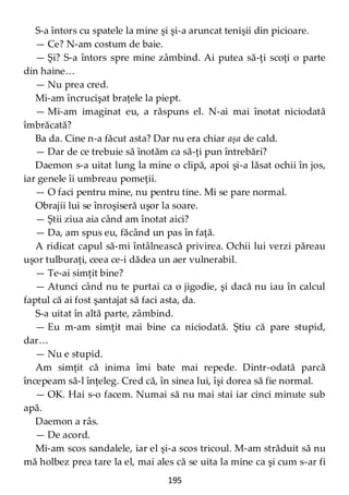 195
S-a întors cu spatele la mine şi şi-a aruncat tenişii din picioare.
— Ce? N-am costum de baie.
— Şi? S-a întors spre mine zâmbind. Ai putea să-ţi scoţi o parte
din haine…
— Nu prea cred.
Mi-am încrucişat braţele la piept.
— Mi-am imaginat eu, a răspuns el. N-ai mai înotat niciodată
îmbrăcată?
Ba da. Cine n-a făcut asta? Dar nu era chiar aşa de cald.
— Dar de ce trebuie să înotăm ca să-ţi pun întrebări?
Daemon s-a uitat lung la mine o clipă, apoi şi-a lăsat ochii în jos,
iar genele îi umbreau pomeţii.
— O faci pentru mine, nu pentru tine. Mi se pare normal.
Obrajii lui se înroşiseră uşor la soare.
— Ştii ziua aia când am înotat aici?
— Da, am spus eu, făcând un pas în faţă.
A ridicat capul să-mi întâlnească privirea. Ochii lui verzi păreau
uşor tulburaţi, ceea ce-i dădea un aer vulnerabil.
— Te-ai simţit bine?
— Atunci când nu te purtai ca o jigodie, şi dacă nu iau în calcul
faptul că ai fost şantajat să faci asta, da.
S-a uitat în altă parte, zâmbind.
— Eu m-am simţit mai bine ca niciodată. Ştiu că pare stupid,
dar…
— Nu e stupid.
Am simţit că inima îmi bate mai repede. Dintr-odată parcă
începeam să-l înţeleg. Cred că, în sinea lui, îşi dorea să fie normal.
— OK. Hai s-o facem. Numai să nu mai stai iar cinci minute sub
apă.
Daemon a râs.
— De acord.
Mi-am scos sandalele, iar el şi-a scos tricoul. M-am străduit să nu
mă holbez prea tare la el, mai ales că se uita la mine ca şi cum s-ar fi
 