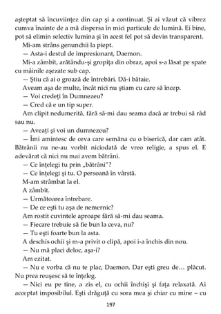 197
aşteptat să încuviinţez din cap şi a continuat. Şi ai văzut că vibrez
cumva înainte de a mă dispersa în mici particule de lumină. Ei bine,
pot să elimin selectiv lumina şi în acest fel pot să devin transparent.
Mi-am strâns genunchii la piept.
— Asta-i destul de impresionant, Daemon.
Mi-a zâmbit, arătându-şi gropiţa din obraz, apoi s-a lăsat pe spate
cu mâinile aşezate sub cap.
— Ştiu că ai o groază de întrebări. Dă-i bătaie.
Aveam aşa de multe, încât nici nu ştiam cu care să încep.
— Voi credeţi în Dumnezeu?
— Cred că e un tip super.
Am clipit nedumerită, fără să-mi dau seama dacă ar trebui să râd
sau nu.
— Aveaţi şi voi un dumnezeu?
— Îmi amintesc de ceva care semăna cu o biserică, dar cam atât.
Bătrânii nu ne-au vorbit niciodată de vreo religie, a spus el. E
adevărat că nici nu mai avem bătrâni.
— Ce înţelegi tu prin „bătrâni”?
— Ce înţelegi şi tu. O persoană în vârstă.
M-am strâmbat la el.
A zâmbit.
— Următoarea întrebare.
— De ce eşti tu aşa de nemernic?
Am rostit cuvintele aproape fără să-mi dau seama.
— Fiecare trebuie să fie bun la ceva, nu?
— Tu eşti foarte bun la asta.
A deschis ochii şi m-a privit o clipă, apoi i-a închis din nou.
— Nu mă placi deloc, aşa-i?
Am ezitat.
— Nu e vorba că nu te plac, Daemon. Dar eşti greu de… plăcut.
Nu prea reuşesc să te înţeleg.
— Nici eu pe tine, a zis el, cu ochii închişi şi faţa relaxată. Ai
acceptat imposibilul. Eşti drăguţă cu sora mea şi chiar cu mine – cu
 
