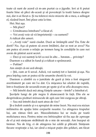 198
toate că sunt de acord că m-am purtat ca o jigodie. Ieri ai fi putut
foarte bine să pleci de-acasă şi să povesteşti la toată lumea despre
noi, dar n-ai făcut-o. Şi nu tolerezi nicio mizerie de-a mea, a adăugat
el, râzând încet. Îmi place asta la tine.
Hei. Stai aşa.
— Mă placi?
— Următoarea întrebare? a făcut el.
— Voi aveţi voie să vă împrieteniţi – cu oameni?
A ridicat din umeri.
— „Aveţi voie” sună ciudat. Dacă se întâmplă asta? Da. Este de
dorit? Nu. Aşa că putem să avem întâlniri, dar ce rost ar avea? Nu
am putea să avem o relaţie pe termen lung în condiţiile în care noi
avem de păstrat acest secret.
— Deci şi voi sunteţi la fel ca noi în alte… hmmm… privinţe?
Daemon s-a săltat în fund şi a ridicat o sprânceană.
— Poftim?
Am simţit că-mi ard obrajii.
— Ştii, cum ar fi sexul. Adică, voi sunteţi tot o lumină şi-aşa. Nu
prea înţeleg cum ar putea să fie anumite chestii la voi.
Daemon a zâmbit cu o jumătate de gură şi ăsta a fost singurul
avertisment pe care mi l-a dat. Cu mişcarea lui uluitor de rapidă,
într-o fracţiune de secundă eram pe spate şi el se afla deasupra mea.
— Mă întrebi dacă mă atrag fiinţele umane – fetele? a întrebat el.
Şuviţele lungi de păr negru îi alunecaseră în faţă. Din ele se
desprindeau picături minuscule de apă care îmi curgeau pe obraji.
— Sau mă întrebi dacă sunt atras de tine?
Şi-a îndoit coatele şi s-a apropiat de mine încet. Nu mai era niciun
milimetru de spaţiu între corpurile noastre. La atingerea trupului
lui, am rămas fără aer. Masculinitatea lui se mula pe toată
moliciunea mea. Pentru mine era înfricoşător să fiu aşa de aproape
de el şi mă simţeam străbătută de o mie de senzaţii. Am început să
tremur. Nu de frig, ci de atingerea lui caldă şi plăcută. Simţeam
fiecare respiraţie a lui, iar când a mişcat puţin din şolduri, am făcut
 