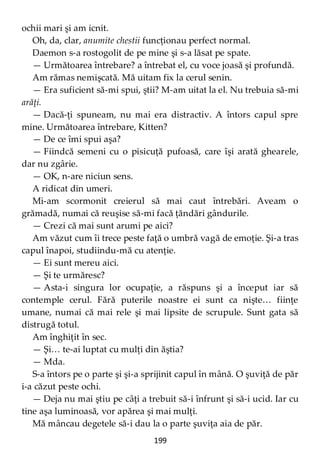 199
ochii mari şi am icnit.
Oh, da, clar, anumite chestii funcţionau perfect normal.
Daemon s-a rostogolit de pe mine şi s-a lăsat pe spate.
— Următoarea întrebare? a întrebat el, cu voce joasă şi profundă.
Am rămas nemişcată. Mă uitam fix la cerul senin.
— Era suficient să-mi spui, ştii? M-am uitat la el. Nu trebuia să-mi
arăţi.
— Dacă-ţi spuneam, nu mai era distractiv. A întors capul spre
mine. Următoarea întrebare, Kitten?
— De ce îmi spui aşa?
— Fiindcă semeni cu o pisicuţă pufoasă, care îşi arată ghearele,
dar nu zgârie.
— OK, n-are niciun sens.
A ridicat din umeri.
Mi-am scormonit creierul să mai caut întrebări. Aveam o
grămadă, numai că reuşise să-mi facă ţăndări gândurile.
— Crezi că mai sunt arumi pe aici?
Am văzut cum îi trece peste faţă o umbră vagă de emoţie. Şi-a tras
capul înapoi, studiindu-mă cu atenţie.
— Ei sunt mereu aici.
— Şi te urmăresc?
— Asta-i singura lor ocupaţie, a răspuns şi a început iar să
contemple cerul. Fără puterile noastre ei sunt ca nişte… fiinţe
umane, numai că mai rele şi mai lipsite de scrupule. Sunt gata să
distrugă totul.
Am înghiţit în sec.
— Şi… te-ai luptat cu mulţi din ăştia?
— Mda.
S-a întors pe o parte şi şi-a sprijinit capul în mână. O şuviţă de păr
i-a căzut peste ochi.
— Deja nu mai ştiu pe câţi a trebuit să-i înfrunt şi să-i ucid. Iar cu
tine aşa luminoasă, vor apărea şi mai mulţi.
Mă mâncau degetele să-i dau la o parte şuviţa aia de păr.
 