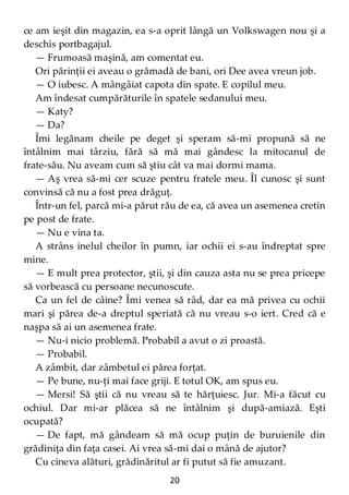 20
ce am ieşit din magazin, ea s-a oprit lângă un Volkswagen nou şi a
deschis portbagajul.
— Frumoasă maşină, am comentat eu.
Ori părinţii ei aveau o grămadă de bani, ori Dee avea vreun job.
— O iubesc. A mângâiat capota din spate. E copilul meu.
Am îndesat cumpărăturile în spatele sedanului meu.
— Katy?
— Da?
Îmi legănam cheile pe deget şi speram să-mi propună să ne
întâlnim mai târziu, fără să mă mai gândesc la mitocanul de
frate-său. Nu aveam cum să ştiu cât va mai dormi mama.
— Aş vrea să-mi cer scuze pentru fratele meu. Îl cunosc şi sunt
convinsă că nu a fost prea drăguţ.
Într-un fel, parcă mi-a părut rău de ea, că avea un asemenea cretin
pe post de frate.
— Nu e vina ta.
A strâns inelul cheilor în pumn, iar ochii ei s-au îndreptat spre
mine.
— E mult prea protector, ştii, şi din cauza asta nu se prea pricepe
să vorbească cu persoane necunoscute.
Ca un fel de câine? Îmi venea să râd, dar ea mă privea cu ochii
mari şi părea de-a dreptul speriată că nu vreau s-o iert. Cred că e
naşpa să ai un asemenea frate.
— Nu-i nicio problemă. Probabil a avut o zi proastă.
— Probabil.
A zâmbit, dar zâmbetul ei părea forţat.
— Pe bune, nu-ţi mai face griji. E totul OK, am spus eu.
— Mersi! Să ştii că nu vreau să te hărţuiesc. Jur. Mi-a făcut cu
ochiul. Dar mi-ar plăcea să ne întâlnim şi după-amiază. Eşti
ocupată?
— De fapt, mă gândeam să mă ocup puţin de buruienile din
grădiniţa din faţa casei. Ai vrea să-mi dai o mână de ajutor?
Cu cineva alături, grădinăritul ar fi putut să fie amuzant.
 
