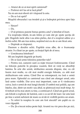 200
— Atunci de ce-ai mai oprit camionul?
— Preferai să-l las să te facă pilaf?
Nu m-am mai obosit să-i răspund la asta.
— De ce l-ai oprit?
Muşchii obrazului i-au tresărit şi şi-a îndreptat privirea spre faţa
mea.
— Sincer?
— Da.
— O să primesc puncte bonus pentru asta? a întrebat el încet.
Cu respiraţia tăiată, m-am întins şi i-am dat pe spate şuviţa de
păr. Degetele mele abia i-au atins pielea, dar el a respirat adânc şi a
închis ochii. Mi-am tras mâna, neştiind nici eu de ce am făcut asta.
— Depinde ce răspunzi.
Daemon a deschis ochii. Pupilele erau albe, de o frumuseţe
stranie. S-a lăsat iar pe spate, cu braţul lipit de al meu.
— Următoarea întrebare?
Mi-am împletit degetele pe burtă.
— De ce lasă urme folosirea puterilor tale?
— Pentru noi, oamenii sunt ca nişte tricouri fosforescente. Când
ne folosim puterile în preajma voastră, fără să vreţi ne absorbiţi
lumina. În cele din urmă, strălucirea aceasta dispare, dar, cu cât
facem mai multe, cu cât mai multă energie folosim, cu atât mai
strălucitoare este urma. Când Dee se estompează, nu lasă o urmă
prea mare. Episodul cu camionul sau când am alungat ursul, asta
lasă urme vizibile. Dar ceva mai important, cum ar fi vindecarea
cuiva, lasă o urmă de mai lungă durată. O umbră mai palidă, aşa am
înţeles, dar, dintr-un motiv sau altul, se păstrează mai mult timp. Ar
fi trebuit să fiu mai atent cu tine, a continuat el. Când am gonit ursul,
am folosit o explozie de lumină, care e ca un fel de laser. Iar asta lasă
pe tine o urmă suficient de mare ca să devii vizibilă pentru un arum.
— Te referi la noaptea în care am fost atacată? am şoptit eu cu
voce răguşită.
— Da. Şi-a trecut mâna peste faţă. Arumii nu vin prea des pe aici,
 