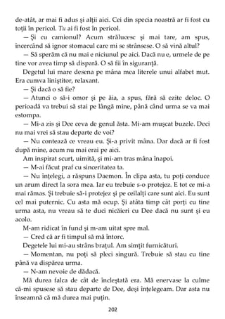 202
de-atât, ar mai fi adus şi alţii aici. Cei din specia noastră ar fi fost cu
toţii în pericol. Tu ai fi fost în pericol.
— Şi cu camionul? Acum strălucesc şi mai tare, am spus,
încercând să ignor stomacul care mi se strânsese. O să vină altul?
— Să sperăm că nu mai e niciunul pe aici. Dacă nu e, urmele de pe
tine vor avea timp să dispară. O să fii în siguranţă.
Degetul lui mare desena pe mâna mea literele unui alfabet mut.
Era cumva liniştitor, relaxant.
— Şi dacă o să fie?
— Atunci o să-i omor şi pe ăia, a spus, fără să ezite deloc. O
perioadă va trebui să stai pe lângă mine, până când urma se va mai
estompa.
— Mi-a zis şi Dee ceva de genul ăsta. Mi-am muşcat buzele. Deci
nu mai vrei să stau departe de voi?
— Nu contează ce vreau eu. Şi-a privit mâna. Dar dacă ar fi fost
după mine, acum nu mai erai pe aici.
Am inspirat scurt, uimită, şi mi-am tras mâna înapoi.
— M-ai făcut praf cu sinceritatea ta.
— Nu înţelegi, a răspuns Daemon. În clipa asta, tu poţi conduce
un arum direct la sora mea. Iar eu trebuie s-o protejez. E tot ce mi-a
mai rămas. Şi trebuie să-i protejez şi pe ceilalţi care sunt aici. Eu sunt
cel mai puternic. Cu asta mă ocup. Şi atâta timp cât porţi cu tine
urma asta, nu vreau să te duci nicăieri cu Dee dacă nu sunt şi eu
acolo.
M-am ridicat în fund şi m-am uitat spre mal.
— Cred că ar fi timpul să mă întorc.
Degetele lui mi-au strâns braţul. Am simţit furnicături.
— Momentan, nu poţi să pleci singură. Trebuie să stau cu tine
până va dispărea urma.
— N-am nevoie de dădacă.
Mă durea falca de cât de încleştată era. Mă enervase la culme
că-mi spusese să stau departe de Dee, deşi înţelegeam. Dar asta nu
înseamnă că mă durea mai puţin.
 