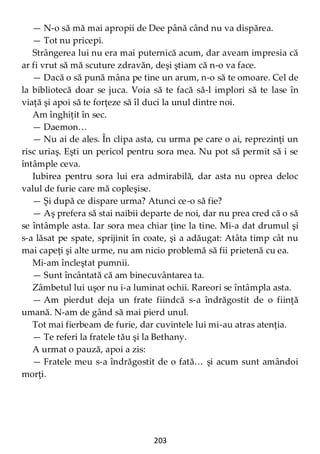 203
— N-o să mă mai apropii de Dee până când nu va dispărea.
— Tot nu pricepi.
Strângerea lui nu era mai puternică acum, dar aveam impresia că
ar fi vrut să mă scuture zdravăn, deşi ştiam că n-o va face.
— Dacă o să pună mâna pe tine un arum, n-o să te omoare. Cel de
la bibliotecă doar se juca. Voia să te facă să-l implori să te lase în
viaţă şi apoi să te forţeze să îl duci la unul dintre noi.
Am înghiţit în sec.
— Daemon…
— Nu ai de ales. În clipa asta, cu urma pe care o ai, reprezinţi un
risc uriaş. Eşti un pericol pentru sora mea. Nu pot să permit să i se
întâmple ceva.
Iubirea pentru sora lui era admirabilă, dar asta nu oprea deloc
valul de furie care mă copleşise.
— Şi după ce dispare urma? Atunci ce-o să fie?
— Aş prefera să stai naibii departe de noi, dar nu prea cred că o să
se întâmple asta. Iar sora mea chiar ţine la tine. Mi-a dat drumul şi
s-a lăsat pe spate, sprijinit în coate, şi a adăugat: Atâta timp cât nu
mai capeţi şi alte urme, nu am nicio problemă să fii prietenă cu ea.
Mi-am încleştat pumnii.
— Sunt încântată că am binecuvântarea ta.
Zâmbetul lui uşor nu i-a luminat ochii. Rareori se întâmpla asta.
— Am pierdut deja un frate fiindcă s-a îndrăgostit de o fiinţă
umană. N-am de gând să mai pierd unul.
Tot mai fierbeam de furie, dar cuvintele lui mi-au atras atenţia.
— Te referi la fratele tău şi la Bethany.
A urmat o pauză, apoi a zis:
— Fratele meu s-a îndrăgostit de o fată… şi acum sunt amândoi
morţi.
 