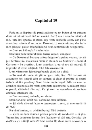 204
Capitolul 19
Furia mi-a dispărut de parcă apăsase pe un buton şi nu puteam
decât să mă uit la el fără un cuvânt. Parcă era o voce în interiorul
meu care îmi spunea că ştiam deja toate lucrurile astea, dar până
atunci nu voisem să recunosc. Doamne, ce nemernic era, dar furia
mea scăzuse, pălise, lăsând în locul ei un sentiment de nesiguranţă.
— Cum s-a întâmplat? am întrebat.
El se uita peste umărul meu, fixând copacii din spate.
— Cu Dawson şi Bethany a fost dragoste la prima vedere, pot să
jur. Pentru el nu mai exista nimic în afară de ea. Matthew – domnul
Garrison – l-a avertizat. L-am avertizat şi eu că n-o să meargă. E
imposibil să avem relaţii de felul ăsta cu oamenii.
L-am văzut cum îşi strânge buzele şi a tăcut o clipă.
— Tu n-ai de unde să ştii ce greu este, Kat. Noi trebuie să
ascundem tot timpul ceea ce suntem şi chiar şi printre ai noştri
trebuie să fim prudenţi. Sunt foarte multe reguli. MA nu este de
acord ca luxenii să aibă relaţii apropiate cu oamenii. A adăugat după
o pauză, clătinând din cap: Ca şi cum ar considera că suntem
animale, inferioare lor.
— Dar nu sunteţi animale, am zis eu.
Erau clar altfel decât noi, dar nu ne erau inferiori.
— Ştii că de câte ori facem o cerere pentru ceva, ea este urmărită
de MA?
S-a uitat la mine, cu ochii tulburaţi. Plini de furie.
— Vrem să dăm examen pentru permis de conducere – ei ştiu.
Vrem să ne depunem dosarul la o facultate – ei văd asta. Certificat de
căsătorie cu o fiinţă umană? Nici vorbă. Ba chiar avem nevoie de o
 