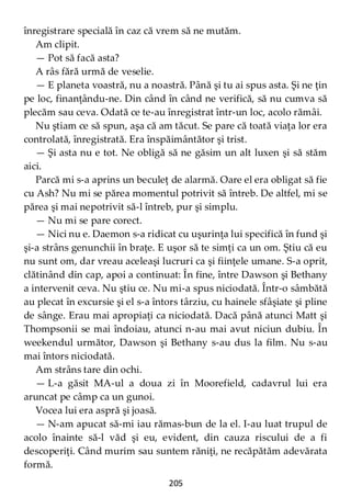 205
înregistrare specială în caz că vrem să ne mutăm.
Am clipit.
— Pot să facă asta?
A râs fără urmă de veselie.
— E planeta voastră, nu a noastră. Până şi tu ai spus asta. Şi ne ţin
pe loc, finanţându-ne. Din când în când ne verifică, să nu cumva să
plecăm sau ceva. Odată ce te-au înregistrat într-un loc, acolo rămâi.
Nu ştiam ce să spun, aşa că am tăcut. Se pare că toată viaţa lor era
controlată, înregistrată. Era înspăimântător şi trist.
— Şi asta nu e tot. Ne obligă să ne găsim un alt luxen şi să stăm
aici.
Parcă mi s-a aprins un beculeţ de alarmă. Oare el era obligat să fie
cu Ash? Nu mi se părea momentul potrivit să întreb. De altfel, mi se
părea şi mai nepotrivit să-l întreb, pur şi simplu.
— Nu mi se pare corect.
— Nici nu e. Daemon s-a ridicat cu uşurinţa lui specifică în fund şi
şi-a strâns genunchii în braţe. E uşor să te simţi ca un om. Ştiu că eu
nu sunt om, dar vreau aceleaşi lucruri ca şi fiinţele umane. S-a oprit,
clătinând din cap, apoi a continuat: În fine, între Dawson şi Bethany
a intervenit ceva. Nu ştiu ce. Nu mi-a spus niciodată. Într-o sâmbătă
au plecat în excursie şi el s-a întors târziu, cu hainele sfâşiate şi pline
de sânge. Erau mai apropiaţi ca niciodată. Dacă până atunci Matt şi
Thompsonii se mai îndoiau, atunci n-au mai avut niciun dubiu. În
weekendul următor, Dawson şi Bethany s-au dus la film. Nu s-au
mai întors niciodată.
Am strâns tare din ochi.
— L-a găsit MA-ul a doua zi în Moorefield, cadavrul lui era
aruncat pe câmp ca un gunoi.
Vocea lui era aspră şi joasă.
— N-am apucat să-mi iau rămas-bun de la el. I-au luat trupul de
acolo înainte să-l văd şi eu, evident, din cauza riscului de a fi
descoperiţi. Când murim sau suntem răniţi, ne recăpătăm adevărata
formă.
 