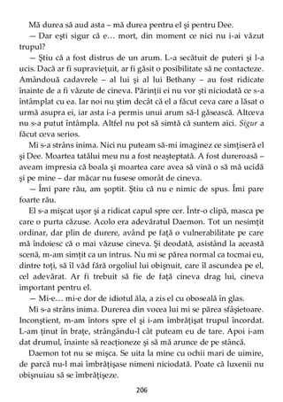 206
Mă durea să aud asta – mă durea pentru el şi pentru Dee.
— Dar eşti sigur că e… mort, din moment ce nici nu i-ai văzut
trupul?
— Ştiu că a fost distrus de un arum. L-a secătuit de puteri şi l-a
ucis. Dacă ar fi supravieţuit, ar fi găsit o posibilitate să ne contacteze.
Amândouă cadavrele – al lui şi al lui Bethany – au fost ridicate
înainte de a fi văzute de cineva. Părinţii ei nu vor şti niciodată ce s-a
întâmplat cu ea. Iar noi nu ştim decât că el a făcut ceva care a lăsat o
urmă asupra ei, iar asta i-a permis unui arum să-l găsească. Altceva
nu s-a putut întâmpla. Altfel nu pot să simtă că suntem aici. Sigur a
făcut ceva serios.
Mi s-a strâns inima. Nici nu puteam să-mi imaginez ce simţiseră el
şi Dee. Moartea tatălui meu nu a fost neaşteptată. A fost dureroasă –
aveam impresia că boala şi moartea care avea să vină o să mă ucidă
şi pe mine – dar măcar nu fusese omorât de cineva.
— Îmi pare rău, am şoptit. Ştiu că nu e nimic de spus. Îmi pare
foarte rău.
El s-a mişcat uşor şi a ridicat capul spre cer. Într-o clipă, masca pe
care o purta căzuse. Acolo era adevăratul Daemon. Tot un nesimţit
ordinar, dar plin de durere, având pe faţă o vulnerabilitate pe care
mă îndoiesc că o mai văzuse cineva. Şi deodată, asistând la această
scenă, m-am simţit ca un intrus. Nu mi se părea normal ca tocmai eu,
dintre toţi, să îl văd fără orgoliul lui obişnuit, care îl ascundea pe el,
cel adevărat. Ar fi trebuit să fie de faţă cineva drag lui, cineva
important pentru el.
— Mi-e… mi-e dor de idiotul ăla, a zis el cu oboseală în glas.
Mi s-a strâns inima. Durerea din vocea lui mi se părea sfâşietoare.
Inconştient, m-am întors spre el şi i-am îmbrăţişat trupul încordat.
L-am ţinut în braţe, strângându-l cât puteam eu de tare. Apoi i-am
dat drumul, înainte să reacţioneze şi să mă arunce de pe stâncă.
Daemon tot nu se mişca. Se uita la mine cu ochii mari de uimire,
de parcă nu-l mai îmbrăţişase nimeni niciodată. Poate că luxenii nu
obişnuiau să se îmbrăţişeze.
 