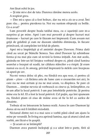 207
Am lăsat ochii în jos.
— Şi mie mi-e dor de tata. Durerea rămâne mereu acolo.
A respirat greu.
— Dee mi-a spus că a fost bolnav, dar nu mi-a zis ce-a avut. Îmi
pare rău… pentru pierderea ta. Noi nu suntem obişnuiţi cu bolile.
Ce-a avut?
I-am povestit despre boala tatălui meu, cu o uşurinţă care m-a
surprins şi pe mine. Apoi i-am mai povestit şi despre lucruri mai
frumoase – lucruri pe care le făceam noi împreună. Cum aveam noi
grijă de grădină şi cum ne duceam sâmbăta dimineaţa, în fiecare
primăvară, să cumpărăm tot felul de plante.
Apoi mi-a împărtăşit şi el amintiri despre Dawson. Prima dată
când au urcat pe Stâncile Seneca. Sau când Dawson îşi schimbase
forma şi nu mai ştia cum să revină la forma iniţială. Am stat acolo,
găsindu-ne într-un fel liniştea vorbind despre ei, până când lumina
soarelui a început să scadă, iar căldura stâncilor s-a risipit. Şi eram
numai eu cu el, în amurg, privind împreună la stelele care începeau
să apară pe cer.
Nu-mi venea deloc să plec, nu fiindcă era apa rece, ci pentru că
ştiam – ştiam – că fărâma asta de lume care o creaserăm noi aici, în
care nu ne mai certam şi nu ne mai uram, va dispărea. Se pare că
Daemon… simţise nevoia să vorbească cu cineva şi, întâmplător, eu
m-am aflat la locul potrivit. I-am pus întrebările potrivite. Şi pentru
mine era la fel. El a fost la locul potrivit. Cel puţin, aşa îmi spuneam
eu, fiindcă ştiam că ziua de mâine avea să fie la fel ca acelea de
dinainte.
Trebuia să ne întoarcem în lumea reală. Aceea în care Daemon îşi
dorea să nu mă fi întâlnit niciodată.
Niciunul dintre noi n-a mai scos o vorbă până când am ajuns la
mine pe verandă. În living era aprinsă lumina, aşa că atunci când am
vorbit, am făcut-o în şoaptă.
— Şi acum ce se întâmplă?
Daemon avea pumnii încleştaţi şi s-a uitat într-o parte, fără să
 