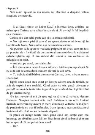 208
răspundă.
Nici n-am apucat să mă întorc, iar Daemon a dispărut într-o
fracţiune de secundă.
*
— N-ai făcut nimic de Labor Day? a întrebat Lesa, arătând cu
mâna spre Carissa, care stătea în spatele ei. Ai o viaţă la fel de plină
ca a Carissei.
Carissa şi-a dat ochii peste cap şi şi-a aranjat ochelarii.
— Nu toţi avem părinţi care să ne sponsorizeze o minivacanţă în
Carolina de Nord. Nu suntem aşa de şmechere ca tine.
Nu puteam să le spun ce weekend palpitant am avut, cum am fost
pe punctul de a fi călcată de un camion şi am avut dovada existenţei
extratereștrilor, aşa că am ridicat din umeri şi am continuat să
mâzgălesc în caiet.
— Am stat pe acasă, pur şi simplu.
— Îmi dau seama de ce. Lesa a arătat cu bărbia spre uşa clasei. Şi
eu aş fi stat pe acasă dacă locuiam alături de aşa ceva.
— Tu trebuia să fii bărbat, a remarcat Carissa, iar eu mi-am ascuns
zâmbetul.
Tipele astea două erau exact pe dos; pe cât era una de timidă, pe
atât de tupeistă era cealaltă. Când eram cu ele, parcă priveam o
partidă nebună de tenis între îngerul de pe umărul drept şi diavolul
de pe umărul stâng.
N-a fost nevoie să mă uit spre uşă ca să ştiu că vorbeau despre
Daemon. Noaptea trecută abia dacă închisesem un ochi. Unicul
lucru de care eram sigură era că marţi dimineaţa va trebui să mă port
de parcă nimic nu s-ar fi întâmplat. L-am ignorat, aşa cum făceam şi
înainte să aflu că el venea de foarte departe.
Şi părea că merge foarte bine, până când am simţit cum mă
împunge cu pixul în spate. Mi-am lăsat încet pixul pe bancă şi m-am
întors spre el cât am putut de normal.
— Da?
 