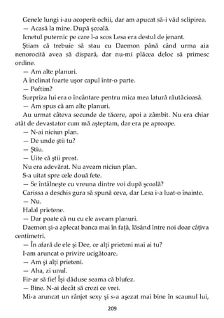 209
Genele lungi i-au acoperit ochii, dar am apucat să-i văd sclipirea.
— Acasă la mine. După şcoală.
Icnetul puternic pe care l-a scos Lesa era destul de jenant.
Ştiam că trebuie să stau cu Daemon până când urma aia
nenorocită avea să dispară, dar nu-mi plăcea deloc să primesc
ordine.
— Am alte planuri.
A înclinat foarte uşor capul într-o parte.
— Poftim?
Surpriza lui era o încântare pentru mica mea latură răutăcioasă.
— Am spus că am alte planuri.
Au urmat câteva secunde de tăcere, apoi a zâmbit. Nu era chiar
atât de devastator cum mă aşteptam, dar era pe aproape.
— N-ai niciun plan.
— De unde ştii tu?
— Ştiu.
— Uite că ştii prost.
Nu era adevărat. Nu aveam niciun plan.
S-a uitat spre cele două fete.
— Se întâlneşte cu vreuna dintre voi după şcoală?
Carissa a deschis gura să spună ceva, dar Lesa i-a luat-o înainte.
— Nu.
Halal prietene.
— Dar poate că nu cu ele aveam planuri.
Daemon şi-a aplecat banca mai în faţă, lăsând între noi doar câţiva
centimetri.
— În afară de ele şi Dee, ce alţi prieteni mai ai tu?
I-am aruncat o privire ucigătoare.
— Am şi alţi prieteni.
— Aha, zi unul.
Fir-ar să fie! Îşi dăduse seama că blufez.
— Bine. N-ai decât să crezi ce vrei.
Mi-a aruncat un rânjet sexy şi s-a aşezat mai bine în scaunul lui,
 