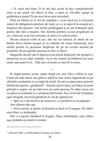 21
— O, sună tare bine. O să mă duc acasă să duc cumpărăturile
astea şi pe urmă vin direct la tine, a spus ea. De-abia aştept să
grădinăresc puţin! N-am mai făcut asta niciodată.
Până să întreb eu ce fel de copilărie a avut dacă nu s-a bucurat
măcar de obligatoria plantare de roşii, ea s-a şi repezit în maşină şi a
dispărut din parcare. Am închis portbagajul şi m-am îndreptat spre
partea din faţă a maşinii. Am deschis portiera şi mă pregăteam să
urc, când am avut clar senzaţia că cineva se uită la mine.
Mi-am aruncat ochii în jur, dar nu era nimeni, în afară de un
bărbat într-o haină neagră şi cu ochelari de soare întunecaţi, care
studia pozele cu persoane dispărute de pe un avizier montat de
primărie. M-am gândit automat la Men în Black3
.
Singurele chestii care îi lipseau erau micul dispozitiv de ştergere a
memoriei şi un căţel vorbitor. Aş fi râs, numai că bărbatul nu avea
nimic amuzant în el… Mai ales că acum se uita fix la mine.
*
În după-amiaza aceea, puţin după ora unu, Dee a bătut la uşă.
Când am ieşit afară, am găsit-o stând în faţa scării, legănându-se pe
călcâiele sandalelor ei cu talpă de plută. Nu mi se părea prea potrivit
îmbrăcată pentru „grădinărit”. Soarele parcă făcea un halou în jurul
părului ei negru, iar pe faţă avea un surâs poznaş. În clipa aceea, mi
se părea că seamănă cu o prinţesă din basme. Sau un fel de Clopoţica
uşor drogată, dacă mă gândeam la cât de agitată era.
— Sper că n-am trezit-o pe mama ta, s-a prefăcut ea că şopteşte.
Am clătinat din cap.
— Nicio şansă, ar putea să doarmă şi dacă ar fi uragan. De altfel,
asta chiar s-a întâmplat.
Dee s-a aşezat zâmbind în leagăn. Părea intimidată, cum stătea
aşa, ţinându-şi coatele în mâini.
3
Film din 1997, cu Will Smith şi Tommy Lee Jones.
 