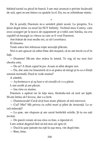 210
bătând tactul cu pixul în bancă. I-am mai aruncat o privire încărcată
de ură, apoi m-am întors cu spatele la el. Da, nu se schimbase nimic.
*
De la şcoală, Daemon m-a urmărit până acasă. La propriu. S-a
ţinut după mine cu noul lui SUV Infinity. Vechiul meu Camry, care
avea scurgeri pe la ţeava de eşapament şi o tobă care hârâia, nu era
capabil să meargă cu viteza cu care ar fi vrut Daemon.
Am frânat de mai multe ori, ca să-l avertizez.
El claxona.
Toate astea îmi stârneau nişte senzaţii plăcute.
Nici n-am apucat să cobor bine din maşină, că m-am trezit cu el în
faţă.
— Doamne! Mi-am dus mâna la inimă. Te rog să nu mai faci
chestia asta.
— De ce? A lăsat capul în jos. Acum ai aflat despre noi.
— Da, dar asta nu înseamnă că n-ai putea să mergi şi tu ca o fiinţă
umană normală. Dacă te vede mama?
A zâmbit.
— Aş fermeca-o şi aş face-o să creadă că i s-a părut.
L-am ocolit şi am plecat.
— Iau cina cu mama.
Daemon a apărut iar în faţa mea, făcându-mă să scot un ţipăt.
M-am întins să-l lovesc, dar s-a ferit.
— Dumnezeule! Cred că-ţi face mare plăcere să mă enervezi.
— Cui? Mie? Mă privea cu ochii mari şi plini de inocenţă. La ce
oră mâncaţi?
— La şase, am răspuns şi am urcat hotărâtă scările. Şi tu nu eşti
invitat.
— De parcă voiam să iau cina cu tine, a ripostat el.
I-am arătat degetul fără să mă mai uit spre el.
— Dacă la şase jumate nu eşti la uşa mea, vin după tine.
— Bine, bine.
 