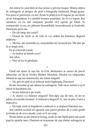 211
Am intrat în casă fără să mai arunc o privire înapoi. Mama stătea
în sufragerie şi ştergea de praf o fotografie înrămată, lângă geam.
Era poza ei preferată, cu noi. Eram la plajă şi ea îl rugase pe un tânăr
să ne fotografieze. I-a zâmbit frumos puştiului, iar el s-a supus. Îmi
amintesc că eu mă simţisem penibil că-l oprise pe băiat. În
comparaţie cu ea, eu păream bosumflată, morocănoasă şi frustrată.
Detestam poza aia.
— De cât timp stai acolo?
— Destul de mult ca să văd că i-ai arătat lui Daemon degetul
mijlociu.
— Merita, am mormăit eu, aruncându-mi rucsacul jos. Mă duc pe
la ei după cină.
Ea şi-a încreţit nasul.
— Ar trebui să întreb ceva?
Am oftat.
— Nici să nu te gândeşti.
*
Când am ajuns la uşa lor, la 6.34, dinăuntru se auzea de parcă
izbucnise cel de-al Treilea Război Mondial. Fiindcă nu răspundea
nimeni la uşa aia nenorocită, am intrat singură.
— Nu pot să cred că ai mâncat toată îngheţata, Daemon!
M-am încordat şi am rămas în sufragerie. Sub nicio formă n-aş fi
intrat în bucătăria aia.
— N-am mâncat-o pe toată.
— A, atunci s-a mâncat singură? Dee ţipa aşa de tare, că mi se
părea că zornăie tavanul. A mâncat-o lingura? A, stai că ştiu. Cutia a
mâncat-o.
— De fapt, cred că frigiderul a mâncat-o, a răspuns Daemon sec.
Am zâmbit auzind un zgomot care părea produs de o cutie goală
lovindu-se de ceva moale, cum ar fi un corp.
M-am întors şi am intrat în living, unde m-am fâţâit până am auzit
paşi în spatele meu. Daemon se rezemase de uşa dintre sufragerie şi
 