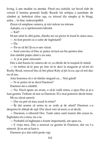 212
living. L-am studiat cu atenţie. Părul era ciufulit, iar becul slab de
veioză îi lumina pomeţii înalţi. Buzele lui schiţau o jumătate de
zâmbet şi, îmbrăcat chiar aşa, cu tricoul ăla simplu şi în blugi,
arăta… în fine, indescriptibil.
Ziceai că umpluse camera, şi nici măcar nu intrase.
Aştepta, cu o sprânceană ridicată.
— Kat?
M-am uitat în altă parte, dându-mi un picior în fund în sinea mea.
— Ai fost pocnit cu o cutie de îngheţată?
— Da.
— Fir-ar să fie! Şi eu n-am văzut.
— Sunt convins că Dee ar putea să facă un bis pentru tine.
Am zâmbit puţin când a zis asta.
— A, ţi se pare amuzant.
Dee a dat buzna în camera de zi, cu cheile de la maşină în mână.
— Ar trebui să te pun pe tine să te duci la magazin şi să-mi iei
Rocky Road, norocul tău că îmi place Katy şi ţin la ea, aşa că mă duc
eu să iau.
Asta însemna că o să rămân singură cu… Nici gând!
— N-ar putea să se ducă Daemon?
Daemon mi-a zâmbit.
— Nu. Dacă apare un arum, o să-ţi vadă urma, a spus Dee şi şi-a
luat geanta. Trebuie să stai cu Daemon. El e mai puternic decât mine.
Mi-au căzut umerii.
— Dar nu pot să stau acasă la mine?
— Îţi dai seama că urma ta se vede şi de afară? Daemon s-a
desprins în sfârşit de uşă. Dar dacă vrei să mori, n-ai decât.
— Daemon, a izbucnit Dee. Toate astea sunt numai din cauza ta.
Îngheţata era a mea, nu a ta.
— Probabil că îngheţata e foarte importantă, am spus eu.
— E viaţa mea. Dee a aruncat cu geanta în Daemon, dar nu l-a
nimerit. Şi tu mi-ai luat-o.
Daemon şi-a dat ochii peste cap.
 
