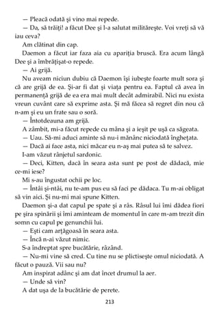 213
— Pleacă odată şi vino mai repede.
— Da, să trăiţi! a făcut Dee şi l-a salutat milităreşte. Voi vreţi să vă
iau ceva?
Am clătinat din cap.
Daemon a făcut iar faza aia cu apariţia bruscă. Era acum lângă
Dee şi a îmbrăţişat-o repede.
— Ai grijă.
Nu aveam niciun dubiu că Daemon îşi iubeşte foarte mult sora şi
că are grijă de ea. Şi-ar fi dat şi viaţa pentru ea. Faptul că avea în
permanenţă grijă de ea era mai mult decât admirabil. Nici nu exista
vreun cuvânt care să exprime asta. Şi mă făcea să regret din nou că
n-am şi eu un frate sau o soră.
— Întotdeauna am grijă.
A zâmbit, mi-a făcut repede cu mâna şi a ieşit pe uşă ca săgeata.
— Uau. Să-mi aduci aminte să nu-i mănânc niciodată îngheţata.
— Dacă ai face asta, nici măcar eu n-aş mai putea să te salvez.
I-am văzut rânjetul sardonic.
— Deci, Kitten, dacă în seara asta sunt pe post de dădacă, mie
ce-mi iese?
Mi s-au îngustat ochii pe loc.
— Întâi şi-ntâi, nu te-am pus eu să faci pe dădaca. Tu m-ai obligat
să vin aici. Şi nu-mi mai spune Kitten.
Daemon şi-a dat capul pe spate şi a râs. Râsul lui îmi dădea fiori
pe şira spinării şi îmi aminteam de momentul în care m-am trezit din
somn cu capul pe genunchii lui.
— Eşti cam arţăgoasă în seara asta.
— Încă n-ai văzut nimic.
S-a îndreptat spre bucătărie, râzând.
— Nu-mi vine să cred. Cu tine nu se plictiseşte omul niciodată. A
făcut o pauză. Vii sau nu?
Am inspirat adânc şi am dat încet drumul la aer.
— Unde să vin?
A dat uşa de la bucătărie de perete.
 