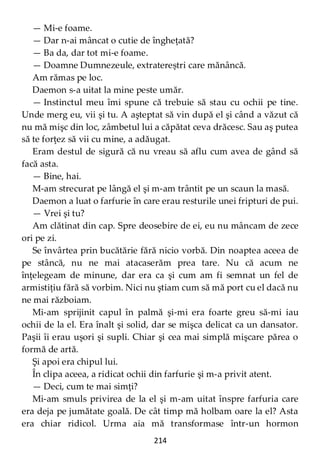 214
— Mi-e foame.
— Dar n-ai mâncat o cutie de îngheţată?
— Ba da, dar tot mi-e foame.
— Doamne Dumnezeule, extratereștri care mănâncă.
Am rămas pe loc.
Daemon s-a uitat la mine peste umăr.
— Instinctul meu îmi spune că trebuie să stau cu ochii pe tine.
Unde merg eu, vii şi tu. A aşteptat să vin după el şi când a văzut că
nu mă mişc din loc, zâmbetul lui a căpătat ceva drăcesc. Sau aş putea
să te forţez să vii cu mine, a adăugat.
Eram destul de sigură că nu vreau să aflu cum avea de gând să
facă asta.
— Bine, hai.
M-am strecurat pe lângă el şi m-am trântit pe un scaun la masă.
Daemon a luat o farfurie în care erau resturile unei fripturi de pui.
— Vrei şi tu?
Am clătinat din cap. Spre deosebire de ei, eu nu mâncam de zece
ori pe zi.
Se învârtea prin bucătărie fără nicio vorbă. Din noaptea aceea de
pe stâncă, nu ne mai atacaserăm prea tare. Nu că acum ne
înţelegeam de minune, dar era ca şi cum am fi semnat un fel de
armistiţiu fără să vorbim. Nici nu ştiam cum să mă port cu el dacă nu
ne mai războiam.
Mi-am sprijinit capul în palmă şi-mi era foarte greu să-mi iau
ochii de la el. Era înalt şi solid, dar se mişca delicat ca un dansator.
Paşii îi erau uşori şi supli. Chiar şi cea mai simplă mişcare părea o
formă de artă.
Şi apoi era chipul lui.
În clipa aceea, a ridicat ochii din farfurie şi m-a privit atent.
— Deci, cum te mai simţi?
Mi-am smuls privirea de la el şi m-am uitat înspre farfuria care
era deja pe jumătate goală. De cât timp mă holbam oare la el? Asta
era chiar ridicol. Urma aia mă transformase într-un hormon
 