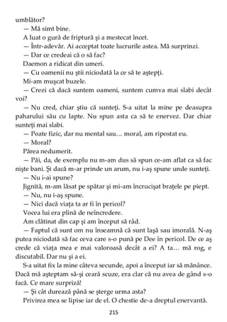 215
umblător?
— Mă simt bine.
A luat o gură de friptură şi a mestecat încet.
— Într-adevăr. Ai acceptat toate lucrurile astea. Mă surprinzi.
— Dar ce credeai că o să fac?
Daemon a ridicat din umeri.
— Cu oamenii nu ştii niciodată la ce să te aştepţi.
Mi-am muşcat buzele.
— Crezi că dacă suntem oameni, suntem cumva mai slabi decât
voi?
— Nu cred, chiar ştiu că sunteţi. S-a uitat la mine pe deasupra
paharului său cu lapte. Nu spun asta ca să te enervez. Dar chiar
sunteţi mai slabi.
— Poate fizic, dar nu mental sau… moral, am ripostat eu.
— Moral?
Părea nedumerit.
— Păi, da, de exemplu nu m-am dus să spun ce-am aflat ca să fac
nişte bani. Şi dacă m-ar prinde un arum, nu i-aş spune unde sunteţi.
— Nu i-ai spune?
Jignită, m-am lăsat pe spătar şi mi-am încrucişat braţele pe piept.
— Nu, nu i-aş spune.
— Nici dacă viaţa ta ar fi în pericol?
Vocea lui era plină de neîncredere.
Am clătinat din cap şi am început să râd.
— Faptul că sunt om nu înseamnă că sunt laşă sau imorală. N-aş
putea niciodată să fac ceva care s-o pună pe Dee în pericol. De ce aş
crede că viaţa mea e mai valoroasă decât a ei? A ta… mă rog, e
discutabil. Dar nu şi a ei.
S-a uitat fix la mine câteva secunde, apoi a început iar să mănânce.
Dacă mă aşteptam să-şi ceară scuze, era clar că nu avea de gând s-o
facă. Ce mare surpriză!
— Şi cât durează până se şterge urma asta?
Privirea mea se lipise iar de el. O chestie de-a dreptul enervantă.
 