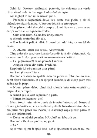 216
Ochii lui Daemon străluceau puternic, iar culoarea aia verde
părea că mă arde. A luat o gură zdravănă de lapte.
Am înghiţit în sec, mi se uscase gâtul.
— Probabil o săptămână-două, sau poate mai puţin, a zis el,
uitându-se pieziş la mine. A început deja să se estompeze.
Mi se părea ciudat să vorbim despre o lumină pe care o aveam eu,
dar pe care nici nu o puteam vedea.
— Cum arăt acum? Ca un bec uriaş, sau ce?
A chicotit, scuturând din cap.
— E o lumină palidă, albă, în jurul corpului tău, ca un fel de
halou.
— A, OK, nu-i chiar aşa de rău. Ai terminat?
Când a dat din cap, i-am luat farfuria din faţă, din obişnuinţă. Nu
ca s-o arunc în el, ci pentru că nu aveam altceva de făcut.
— Cel puţin nu arăt ca un pom de Crăciun.
— Arăţi ca steaua din vârful bradului.
Respiraţia lui mi-a mişcat uşor părul.
Am icnit şi m-am întors.
Daemon era chiar în spatele meu, în picioare. Între noi nu erau
decât câţiva centimetri. M-am sprijinit cu mâinile de dulap şi am tras
adânc aer în piept.
— Nu-mi place deloc când faci chestia asta extraterestră cu
mişcatul superrapid.
A zâmbit şi şi-a lăsat capul într-o parte.
— Kitten, ce facem noi aici?
Mi-au trecut prin minte o mie de imagini într-o clipă. Noroc că
citirea gândurilor nu era una dintre puterile lui extraterestre. Aerul
din jurul meu parcă era încărcat şi o dorinţă copleşitoare părea să
iasă din străfunduri.
— De ce nu mă dai pe mâna MA-ului? am izbucnit eu.
Daemon a făcut un pas înapoi, şocat.
— Ce?
Aş fi vrut să nu fi spus asta, dar o spusesem şi acum nu mai
 