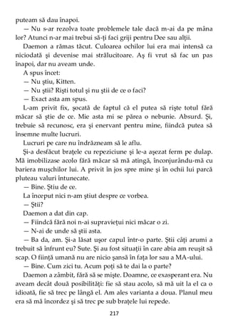 217
puteam să dau înapoi.
— Nu s-ar rezolva toate problemele tale dacă m-ai da pe mâna
lor? Atunci n-ar mai trebui să-ţi faci griji pentru Dee sau alţii.
Daemon a rămas tăcut. Culoarea ochilor lui era mai intensă ca
niciodată şi devenise mai strălucitoare. Aş fi vrut să fac un pas
înapoi, dar nu aveam unde.
A spus încet:
— Nu ştiu, Kitten.
— Nu ştii? Rişti totul şi nu ştii de ce o faci?
— Exact asta am spus.
L-am privit fix, şocată de faptul că el putea să rişte totul fără
măcar să ştie de ce. Mie asta mi se părea o nebunie. Absurd. Şi,
trebuie să recunosc, era şi enervant pentru mine, fiindcă putea să
însemne multe lucruri.
Lucruri pe care nu îndrăzneam să le aflu.
Şi-a desfăcut braţele cu repeziciune şi le-a aşezat ferm pe dulap.
Mă imobilizase acolo fără măcar să mă atingă, înconjurându-mă cu
bariera muşchilor lui. A privit în jos spre mine şi în ochii lui parcă
pluteau valuri întunecate.
— Bine. Ştiu de ce.
La început nici n-am ştiut despre ce vorbea.
— Ştii?
Daemon a dat din cap.
— Fiindcă fără noi n-ai supravieţui nici măcar o zi.
— N-ai de unde să ştii asta.
— Ba da, am. Şi-a lăsat uşor capul într-o parte. Ştii câţi arumi a
trebuit să înfrunt eu? Sute. Şi au fost situaţii în care abia am reuşit să
scap. O fiinţă umană nu are nicio şansă în faţa lor sau a MA-ului.
— Bine. Cum zici tu. Acum poţi să te dai la o parte?
Daemon a zâmbit, fără să se mişte. Doamne, ce exasperant era. Nu
aveam decât două posibilităţi: fie să stau acolo, să mă uit la el ca o
idioată, fie să trec pe lângă el. Am ales varianta a doua. Planul meu
era să mă încordez şi să trec pe sub braţele lui repede.
 