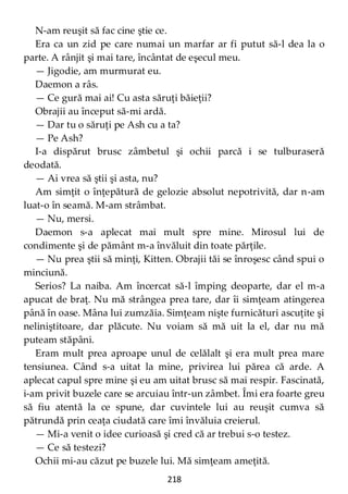218
N-am reuşit să fac cine ştie ce.
Era ca un zid pe care numai un marfar ar fi putut să-l dea la o
parte. A rânjit şi mai tare, încântat de eşecul meu.
— Jigodie, am murmurat eu.
Daemon a râs.
— Ce gură mai ai! Cu asta săruţi băieţii?
Obrajii au început să-mi ardă.
— Dar tu o săruţi pe Ash cu a ta?
— Pe Ash?
I-a dispărut brusc zâmbetul şi ochii parcă i se tulburaseră
deodată.
— Ai vrea să ştii şi asta, nu?
Am simţit o înţepătură de gelozie absolut nepotrivită, dar n-am
luat-o în seamă. M-am strâmbat.
— Nu, mersi.
Daemon s-a aplecat mai mult spre mine. Mirosul lui de
condimente şi de pământ m-a învăluit din toate părţile.
— Nu prea ştii să minţi, Kitten. Obrajii tăi se înroşesc când spui o
minciună.
Serios? La naiba. Am încercat să-l împing deoparte, dar el m-a
apucat de braţ. Nu mă strângea prea tare, dar îi simţeam atingerea
până în oase. Mâna lui zumzăia. Simţeam nişte furnicături ascuţite şi
neliniştitoare, dar plăcute. Nu voiam să mă uit la el, dar nu mă
puteam stăpâni.
Eram mult prea aproape unul de celălalt şi era mult prea mare
tensiunea. Când s-a uitat la mine, privirea lui părea că arde. A
aplecat capul spre mine şi eu am uitat brusc să mai respir. Fascinată,
i-am privit buzele care se arcuiau într-un zâmbet. Îmi era foarte greu
să fiu atentă la ce spune, dar cuvintele lui au reuşit cumva să
pătrundă prin ceaţa ciudată care îmi învăluia creierul.
— Mi-a venit o idee curioasă şi cred că ar trebui s-o testez.
— Ce să testezi?
Ochii mi-au căzut pe buzele lui. Mă simţeam ameţită.
 