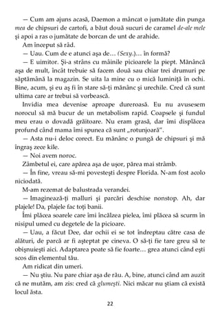22
— Cum am ajuns acasă, Daemon a mâncat o jumătate din punga
mea de chipsuri de cartofi, a băut două sucuri de caramel de-ale mele
şi apoi a ras o jumătate de borcan de unt de arahide.
Am început să râd.
— Uau. Cum de e atunci aşa de… (Sexy.)… în formă?
— E uimitor. Şi-a strâns cu mâinile picioarele la piept. Mănâncă
aşa de mult, încât trebuie să facem două sau chiar trei drumuri pe
săptămână la magazin. Se uita la mine cu o mică luminiţă în ochi.
Bine, acum, şi eu aş fi în stare să-ţi mănânc şi urechile. Cred că sunt
ultima care ar trebui să vorbească.
Invidia mea devenise aproape dureroasă. Eu nu avusesem
norocul să mă bucur de un metabolism rapid. Coapsele şi fundul
meu erau o dovadă grăitoare. Nu eram grasă, dar îmi displăcea
profund când mama îmi spunea că sunt „rotunjoară”.
— Asta nu-i deloc corect. Eu mănânc o pungă de chipsuri şi mă
îngraş zece kile.
— Noi avem noroc.
Zâmbetul ei, care apărea aşa de uşor, părea mai strâmb.
— În fine, vreau să-mi povesteşti despre Florida. N-am fost acolo
niciodată.
M-am rezemat de balustrada verandei.
— Imaginează-ţi malluri şi parcări deschise nonstop. Ah, dar
plajele! Da, plajele fac toţi banii.
Îmi plăcea soarele care îmi încălzea pielea, îmi plăcea să scurm în
nisipul umed cu degetele de la picioare.
— Uau, a făcut Dee, dar ochii ei se tot îndreptau către casa de
alături, de parcă ar fi aşteptat pe cineva. O să-ţi fie tare greu să te
obişnuieşti aici. Adaptarea poate să fie foarte… grea atunci când eşti
scos din elementul tău.
Am ridicat din umeri.
— Nu ştiu. Nu pare chiar aşa de rău. A, bine, atunci când am auzit
că ne mutăm, am zis: cred că glumeşti. Nici măcar nu ştiam că există
locul ăsta.
 