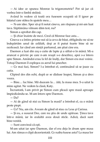 222
— Ai idee ce spunea Monroe la trigonometrie? Pot să jur că
vorbea într-o limbă străină.
Având în vedere că toată ora fusesem ocupată să îl ignor pe
băiatul care stătea în spatele meu…
— N-am idee. Sper să-şi fi notat cineva, am răspuns şi mi-am luat
tava. Săptămâna viitoare dăm test, nu?
Simon a aprobat din cap.
— Şi chiar înainte de meci. Cred că Monroe face asta…
Cineva s-a întins printre noi să ia ceva de băut, obligându-ne să ne
îndepărtăm unul de celălalt, deşi ar fi putut foarte bine să ne
ocolească. Iar când am simţit parfumul, am ştiut cine era.
Daemon a luat din coş o cutie de lapte şi a săltat-o în mână. Mi-a
aruncat o privire pe care n-am reuşit s-o descifrez, apoi s-a întors
spre Simon. Amândoi erau la fel de înalţi, dar Simon era mai voinic.
Totuşi Daemon îl copleşea cu aerul lui şmecher.
— Ce mai faci, Simon? l-a întrebat el, continuând să se joace cu
cutia.
Clipind des din ochi, după ce se dăduse înapoi, Simon şi-a dres
vocea.
— Bine… fac bine. Mă duceam la… ăăă, la masa mea. S-a uitat la
mine agitat. Ne vedem la clasă, Katy.
Încruntată, l-am privit pe Simon cum pleacă spre masă aproape
împiedicându-se. M-am întors spre Daemon.
— Da?
— Ai de gând să stai cu Simon la masă? a întrebat el, cu o mână
peste piept.
— Ce? Nu, am râs. Aveam de gând să stau cu Lesa şi Carissa.
— Şi eu, a susurat Dee, care nu ştiu de unde apăruse. Ţinea tava
într-o mână, iar în cealaltă avea două sticle. Adică, dacă sunt
bine-venită.
— Sunt convinsă că eşti.
M-am uitat iar spre Daemon, dar el era deja în drum spre masa
lui. Am rămas o clipă dezorientată. Ce naiba fusese asta? La masa lor
 