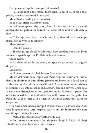 224
Dee şi-a arcuit sprânceana perfect aranjată.
— Păi, duminică a fost plecat toată ziua. La fel şi tu. Şi cât a fost
plecat, l-a căutat o anumită persoană.
Mi-a căzut felia de pizza din mână.
Ea şi-a luat sticla şi a zâmbit uşor.
— Ieri n-am apucat să-ţi spun, fiindcă a stat tot timpul pe capul
nostru, dar nu poţi să-mi spui că n-ai observat ce urât se uită Ash la
tine.
— Chiar aşa, s-a băgat Lesa în vorbă, sprijinindu-şi coatele pe
masă. Zici că vrea să te omoare.
M-am strâmbat.
— Uau. Ce grozav.
— Şi chiar nu ştii de ce? m-a întrebat Dee, aşezându-se astfel încât
să stea cu spatele spre ei. Prefă-te că te uiţi la mine.
Chiar acum.
— Păi chiar mă uit la tine acum, am spus eu şi am mai luat o gură
de pizza.
Lesa a râs.
— Uită-te peste umărul ei, isteaţo. Spre masa lor.
Mi-am dat ochii peste cap şi am făcut cum îmi spuseseră. Prima
dată am observat că unul dintre gemeni era întors de la locul său şi
vorbea cu un băiat de la masa alăturată. Apoi mi-am mutat privirea
şi ochii mi s-au întâlnit cu ai lui Daemon, care mă privea. Chiar şi la
atâtea mese distanţă, tot mi s-a oprit respiraţia. Era ceva… pervers în
ochii ăia de culoarea smaraldului. Fascinată, nu mi-am mai putut lua
ochii de la el şi nici el n-a făcut-o. Distanţa dintre noi parcă se
evaporase.
O secundă mai târziu a început să rânjească şi s-a întors spre Ash,
care îi spunea ceva. Am respirat scurt şi mi-am îndreptat din nou
atenţia spre prietenele mele.
— Mda, a murmurat Lesa visătoare, de-aia.
— Eu… n-are niciun motiv. Îmi simţeam obrajii în flăcări. Nu l-aţi
văzut? Făcea doar faza aia a lui cu buzele.
 