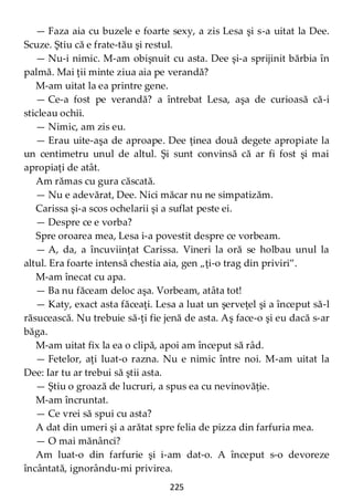 225
— Faza aia cu buzele e foarte sexy, a zis Lesa şi s-a uitat la Dee.
Scuze. Ştiu că e frate-tău şi restul.
— Nu-i nimic. M-am obişnuit cu asta. Dee şi-a sprijinit bărbia în
palmă. Mai ţii minte ziua aia pe verandă?
M-am uitat la ea printre gene.
— Ce-a fost pe verandă? a întrebat Lesa, aşa de curioasă că-i
sticleau ochii.
— Nimic, am zis eu.
— Erau uite-aşa de aproape. Dee ţinea două degete apropiate la
un centimetru unul de altul. Şi sunt convinsă că ar fi fost şi mai
apropiaţi de atât.
Am rămas cu gura căscată.
— Nu e adevărat, Dee. Nici măcar nu ne simpatizăm.
Carissa şi-a scos ochelarii şi a suflat peste ei.
— Despre ce e vorba?
Spre oroarea mea, Lesa i-a povestit despre ce vorbeam.
— A, da, a încuviinţat Carissa. Vineri la oră se holbau unul la
altul. Era foarte intensă chestia aia, gen „ţi-o trag din priviri”.
M-am înecat cu apa.
— Ba nu făceam deloc aşa. Vorbeam, atâta tot!
— Katy, exact asta făceaţi. Lesa a luat un şerveţel şi a început să-l
răsucească. Nu trebuie să-ţi fie jenă de asta. Aş face-o şi eu dacă s-ar
băga.
M-am uitat fix la ea o clipă, apoi am început să râd.
— Fetelor, aţi luat-o razna. Nu e nimic între noi. M-am uitat la
Dee: Iar tu ar trebui să ştii asta.
— Ştiu o groază de lucruri, a spus ea cu nevinovăţie.
M-am încruntat.
— Ce vrei să spui cu asta?
A dat din umeri şi a arătat spre felia de pizza din farfuria mea.
— O mai mănânci?
Am luat-o din farfurie şi i-am dat-o. A început s-o devoreze
încântată, ignorându-mi privirea.
 