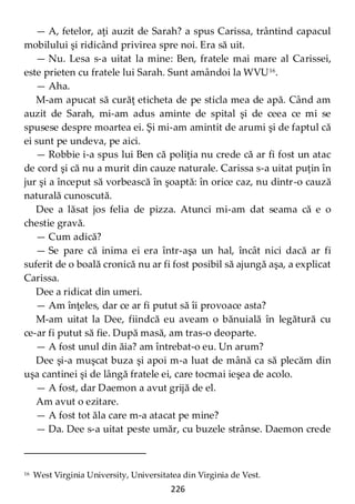 226
— A, fetelor, aţi auzit de Sarah? a spus Carissa, trântind capacul
mobilului şi ridicând privirea spre noi. Era să uit.
— Nu. Lesa s-a uitat la mine: Ben, fratele mai mare al Carissei,
este prieten cu fratele lui Sarah. Sunt amândoi la WVU16
.
— Aha.
M-am apucat să curăţ eticheta de pe sticla mea de apă. Când am
auzit de Sarah, mi-am adus aminte de spital şi de ceea ce mi se
spusese despre moartea ei. Şi mi-am amintit de arumi şi de faptul că
ei sunt pe undeva, pe aici.
— Robbie i-a spus lui Ben că poliţia nu crede că ar fi fost un atac
de cord şi că nu a murit din cauze naturale. Carissa s-a uitat puţin în
jur şi a început să vorbească în şoaptă: în orice caz, nu dintr-o cauză
naturală cunoscută.
Dee a lăsat jos felia de pizza. Atunci mi-am dat seama că e o
chestie gravă.
— Cum adică?
— Se pare că inima ei era într-aşa un hal, încât nici dacă ar fi
suferit de o boală cronică nu ar fi fost posibil să ajungă aşa, a explicat
Carissa.
Dee a ridicat din umeri.
— Am înţeles, dar ce ar fi putut să îi provoace asta?
M-am uitat la Dee, fiindcă eu aveam o bănuială în legătură cu
ce-ar fi putut să fie. După masă, am tras-o deoparte.
— A fost unul din ăia? am întrebat-o eu. Un arum?
Dee şi-a muşcat buza şi apoi m-a luat de mână ca să plecăm din
uşa cantinei şi de lângă fratele ei, care tocmai ieşea de acolo.
— A fost, dar Daemon a avut grijă de el.
Am avut o ezitare.
— A fost tot ăla care m-a atacat pe mine?
— Da. Dee s-a uitat peste umăr, cu buzele strânse. Daemon crede
16 West Virginia University, Universitatea din Virginia de Vest.
 