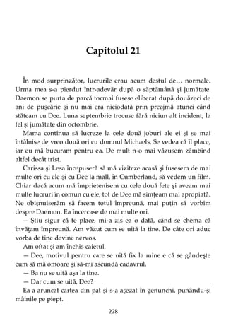 228
Capitolul 21
În mod surprinzător, lucrurile erau acum destul de… normale.
Urma mea s-a pierdut într-adevăr după o săptămână şi jumătate.
Daemon se purta de parcă tocmai fusese eliberat după douăzeci de
ani de puşcărie şi nu mai era niciodată prin preajmă atunci când
stăteam cu Dee. Luna septembrie trecuse fără niciun alt incident, la
fel şi jumătate din octombrie.
Mama continua să lucreze la cele două joburi ale ei şi se mai
întâlnise de vreo două ori cu domnul Michaels. Se vedea că îl place,
iar eu mă bucuram pentru ea. De mult n-o mai văzusem zâmbind
altfel decât trist.
Carissa şi Lesa începuseră să mă viziteze acasă şi fusesem de mai
multe ori cu ele şi cu Dee la mall, în Cumberland, să vedem un film.
Chiar dacă acum mă împrietenisem cu cele două fete şi aveam mai
multe lucruri în comun cu ele, tot de Dee mă simţeam mai apropiată.
Ne obişnuiserăm să facem totul împreună, mai puţin să vorbim
despre Daemon. Ea încercase de mai multe ori.
— Ştiu sigur că te place, mi-a zis ea o dată, când se chema că
învăţam împreună. Am văzut cum se uită la tine. De câte ori aduc
vorba de tine devine nervos.
Am oftat şi am închis caietul.
— Dee, motivul pentru care se uită fix la mine e că se gândeşte
cum să mă omoare şi să-mi ascundă cadavrul.
— Ba nu se uită aşa la tine.
— Dar cum se uită, Dee?
Ea a aruncat cartea din pat şi s-a aşezat în genunchi, punându-şi
mâinile pe piept.
 