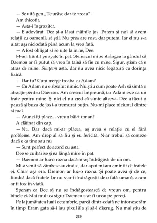 229
— Se uită gen „Te urăsc dar te vreau”.
Am chicotit.
— Asta-i îngrozitor.
— E adevărat. Dee şi-a lăsat mâinile jos. Putem şi noi să avem
relaţii cu oamenii, să ştii. Nu prea are rost, dar putem. Iar el nu s-a
uitat aşa niciodată până acum la vreo fată.
— A fost obligat să se uite la mine, Dee.
M-am trântit pe spate în pat. Stomacul mi se strângea la gândul că
Daemon ar fi putut să vrea în taină să fie cu mine. Sigur, ştiam că e
atras de mine. Simţeam asta, dar nu avea nicio legătură cu dorinţa
fizică.
— Dar tu? Cum merge treaba cu Adam?
— Cu Adam nu e absolut nimic. Nu ştiu cum poate Ash să simtă o
atracţie pentru Daemon. Am crescut împreună, iar Adam este ca un
frate pentru mine. Şi nici el nu cred că simte altceva. Dee a făcut o
pauză şi buza de jos i-a tremurat puţin. Nu-mi place niciunul dintre
ai mei.
— Atunci îţi place… vreun băiat uman?
A clătinat din cap.
— Nu. Dar dacă mi-ar plăcea, aş avea o relaţie cu el fără
probleme. Am dreptul să fiu şi eu fericită. N-ar trebui să conteze
dacă e ca tine sau nu.
— Sunt perfect de acord cu asta.
Dee se cuibărise şi ea lângă mine în pat.
— Daemon ar lua-o razna dacă m-aş îndrăgosti de un om.
Mi-a venit să zâmbesc auzind-o, dar apoi mi-am amintit de fratele
ei. Chiar aşa era, Daemon ar lua-o razna. Şi poate avea şi de ce,
fiindcă dacă fratele lor nu s-ar fi îndrăgostit de o fată umană, acum
ar fi fost în viaţă.
Speram ca Dee să nu se îndrăgostească de vreun om, pentru
binele ei. Mai mult ca sigur Daemon s-ar fi urcat pe pereţi.
Pe la jumătatea lunii octombrie, parcă dintr-odată ne întorseserăm
în timp. Eram gata să-i iau pixul ăla şi să-l distrug. Nu mai ştiu de
 
