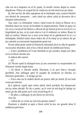 230
câte ori m-a împuns cu el în spate, la multă vreme după ce urma
dispăruse. Părea că scopul lui în viaţă era să mă enerveze pe mine.
Şi, într-un fel, de-abia aşteptam să se întâmple asta, numai fiindcă
era destul de amuzant… asta când nu sărea calul şi devenea de-a
dreptul schizofrenic.
Aşa cum s-a întâmplat vineri, când eram în clasă şi Simon m-a
întrebat dacă nu vreau să învăţăm la trigonometrie. Până să apuc să
zic ceva, rucsacul lui Simon a zburat de pe bancă şi tot ce era în el s-a
împrăştiat pe jos, ca şi cum cineva l-ar fi măturat cu mâna. Roşu la
faţă şi confuz, Simon nu a mai avut timp să se gândească la ce s-a
întâmplat, fiindcă toată clasa râdea de el în timp ce-şi aduna de pe
jos caietele şi creioanele împrăştiate peste tot.
M-am uitat peste umăr la Daemon, bănuind că el se afla în spatele
rucsacului zburător, dar el nu a făcut decât să zâmbească leneş.
— Care-i problema ta? l-am întrebat eu pe coridor, după oră. Ştiu
că tu ai făcut chestia aia.
A ridicat din umeri.
— Şi?
Şi? M-am oprit la dulapul meu şi am constatat cu surprindere că
Daemon venise după mine.
— Ai făcut o chestie urâtă, Daemon. L-ai pus într-o situaţie
penibilă. Am adăugat apoi în şoaptă: Şi credeam că chestia cu
folosirea puterilor… îi atrage pe ăia.
— Faza asta nu le indică decât un punct slab pe hartă. Şi nu lasă
urme pe nimeni.
Şi-a aplecat capul spre mine până când şuviţele lui întunecate
mi-au atins obrajii. Pe de o parte, aş fi vrut să mă bag în dulap cu
totul, pe de altă parte aş fi vrut să mă bag în el.
— În plus, a adăugat, ţi-am făcut un serviciu.
Am râs.
— Adică de ce a fost un serviciu pentru mine?
Daemon a zâmbit şi apoi a lăsat ochii în jos, iar genele dese îi
umbreau privirea.
 