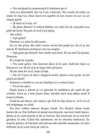 231
— Nu învăţatul la matematică îl frământa pe el.
Asta era discutabil, dar nu l-am contrazis. Nu voiam să cedez cu
nimic în faţa lui, chiar dacă era capabil să mă arunce în aer cu un
singur gând.
— Şi dacă ar fi aşa, ce?
— Îţi place Simon? A ridicat bărbia, iar ochii lui de smarald erau
plini de furie. Nu pot să cred că-ţi place.
Am ezitat.
— Eşti gelos?
Daemon s-a uitat în altă parte.
Iar eu am prins din zbor ocazia să-mi bat puţin joc de el şi am
atacat. El rămăsese nemişcat, nici nu respira.
— Eşti gelos pe Simon? Am vorbit mai încet. Pe un om? Ce jenant,
Daemon.
El a inspirat repede.
— Nu sunt gelos. Am încercat doar să te ajut. Indivizii ăştia ca
Simon nu vor decât să ţi se bage între picioare.
M-am uitat fix la el, roşie la faţă.
— De ce? Crezi că ăsta-i singurul motiv pentru care poate să mă
placă un băiat?
Daemon a zâmbit cu un aer înţelept şi s-a retras încet.
— Eu ţi-am spus.
După aceea a plecat şi s-a pierdut în mulţimea de copii de pe
coridor. Ceea ce a fost foarte bine, fiindcă dacă mai stătea mult îl
luam la bătaie.
Când m-am întors, am văzut-o pe Ash în faţa clasei ei. Ai fi zis că
mă străpunge cu ochii.
Nu mai vorbea nimeni despre Sarah. Nu fiindcă uitase toată
lumea de ea. Dar trebuia să mergi mai departe, aşa face toată lumea.
Ştiam şi eu cum murise şi de ce murise, dar încercam să nu mă mai
gândesc la asta. Când îmi aminteam, mi se răscolea stomacul. Ea
murise pentru că Daemon mă salvase din mâinile arumului, iar ăsta
trebuise să-şi verse furia pe cineva.
 