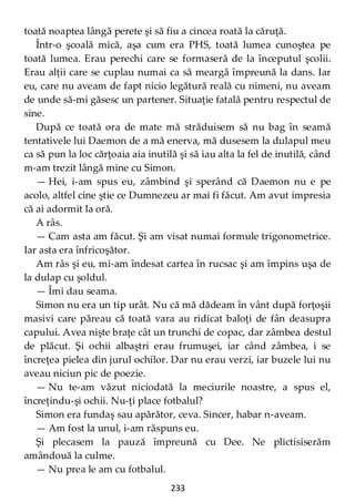 233
toată noaptea lângă perete şi să fiu a cincea roată la căruţă.
Într-o şcoală mică, aşa cum era PHS, toată lumea cunoştea pe
toată lumea. Erau perechi care se formaseră de la începutul şcolii.
Erau alţii care se cuplau numai ca să meargă împreună la dans. Iar
eu, care nu aveam de fapt nicio legătură reală cu nimeni, nu aveam
de unde să-mi găsesc un partener. Situaţie fatală pentru respectul de
sine.
După ce toată ora de mate mă străduisem să nu bag în seamă
tentativele lui Daemon de a mă enerva, mă dusesem la dulapul meu
ca să pun la loc cărţoaia aia inutilă şi să iau alta la fel de inutilă, când
m-am trezit lângă mine cu Simon.
— Hei, i-am spus eu, zâmbind şi sperând că Daemon nu e pe
acolo, altfel cine ştie ce Dumnezeu ar mai fi făcut. Am avut impresia
că ai adormit la oră.
A râs.
— Cam asta am făcut. Şi am visat numai formule trigonometrice.
Iar asta era înfricoşător.
Am râs şi eu, mi-am îndesat cartea în rucsac şi am împins uşa de
la dulap cu şoldul.
— Îmi dau seama.
Simon nu era un tip urât. Nu că mă dădeam în vânt după forţoşii
masivi care păreau că toată vara au ridicat baloţi de fân deasupra
capului. Avea nişte braţe cât un trunchi de copac, dar zâmbea destul
de plăcut. Şi ochii albaştri erau frumuşei, iar când zâmbea, i se
încreţea pielea din jurul ochilor. Dar nu erau verzi, iar buzele lui nu
aveau niciun pic de poezie.
— Nu te-am văzut niciodată la meciurile noastre, a spus el,
încreţindu-şi ochii. Nu-ţi place fotbalul?
Simon era fundaş sau apărător, ceva. Sincer, habar n-aveam.
— Am fost la unul, i-am răspuns eu.
Şi plecasem la pauză împreună cu Dee. Ne plictisiserăm
amândouă la culme.
— Nu prea le am cu fotbalul.
 