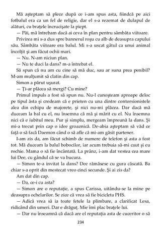 234
Mă aşteptam să plece după ce i-am spus asta, fiindcă pe aici
fotbalul era ca un fel de religie, dar el s-a rezemat de dulapul de
alături, cu braţele încrucişate la piept.
— Păi, mă întrebam dacă ai ceva în plan pentru sâmbăta viitoare.
Privirea mi s-a dus spre bannerul roşu cu alb de deasupra capului
său. Sâmbăta viitoare era balul. Mi s-a uscat gâtul ca unui animal
încolţit şi am făcut ochii mari.
— Nu. N-am niciun plan.
— Nu te duci la dans? m-a întrebat el.
Să spun că nu am cu cine să mă duc, sau ar suna prea penibil?
M-am mulţumit să clatin din cap.
Simon a părut uşurat.
— Ţi-ar plăcea să mergi? Cu mine?
Primul impuls a fost să spun nu. Nu-l cunoşteam aproape deloc
pe tipul ăsta şi credeam că e prieten cu una dintre contorsionistele
alea din echipa de majorete, şi nici nu-mi plăcea. Dar dacă mă
duceam la bal cu el, nu însemna că mă şi mărit cu el. Nu însemna
nici că e iubitul meu. Pur şi simplu, mergeam împreună la dans. Şi
mi-a trecut prin cap o idee groaznică. De-abia aşteptam să văd ce
faţă o să facă Daemon când o să afle că mi-am găsit partener.
I-am zis da, am făcut schimb de numere de telefon şi asta a fost
tot. Mă duceam la balul bobocilor, iar acum trebuia să-mi caut şi eu
rochie. Mama o să fie încântată. La prânz, i-am dat vestea cea mare
lui Dee, cu gândul că se va bucura.
— Simon te-a invitat la dans? Dee rămăsese cu gura căscată. Ba
chiar s-a oprit din mestecat vreo cinci secunde. Şi ai zis da?
Am dat din cap.
— Da, ce-i cu asta?
— Simon are o reputaţie, a spus Carissa, uitându-se la mine pe
deasupra ochelarilor. Se zice că vrea să fie bicicleta PHS.
— Adică vrea să ia toate fetele la plimbare, a clarificat Lesa,
ridicând din umeri. Dar e drăguţ. Mie îmi plac braţele lui.
— Dar nu înseamnă că dacă are el reputaţia asta de cuceritor o să
 