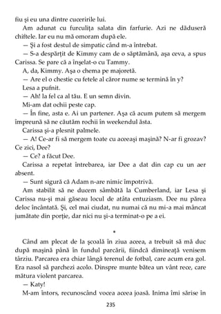 235
fiu şi eu una dintre cuceririle lui.
Am adunat cu furculiţa salata din farfurie. Azi ne dăduseră
chiftele. Iar eu nu mă omoram după ele.
— Şi a fost destul de simpatic când m-a întrebat.
— S-a despărţit de Kimmy cam de o săptămână, aşa ceva, a spus
Carissa. Se pare că a înşelat-o cu Tammy.
A, da, Kimmy. Aşa o chema pe majoretă.
— Are el o chestie cu fetele al căror nume se termină în y?
Lesa a pufnit.
— Ah! la fel ca al tău. E un semn divin.
Mi-am dat ochii peste cap.
— În fine, asta e. Ai un partener. Aşa că acum putem să mergem
împreună să ne căutăm rochii în weekendul ăsta.
Carissa şi-a plesnit palmele.
— A! Ce-ar fi să mergem toate cu aceeaşi maşină? N-ar fi grozav?
Ce zici, Dee?
— Ce? a făcut Dee.
Carissa a repetat întrebarea, iar Dee a dat din cap cu un aer
absent.
— Sunt sigură că Adam n-are nimic împotrivă.
Am stabilit să ne ducem sâmbătă la Cumberland, iar Lesa şi
Carissa nu-şi mai găseau locul de atâta entuziasm. Dee nu părea
deloc încântată. Şi, cel mai ciudat, nu numai că nu mi-a mai mâncat
jumătate din porţie, dar nici nu şi-a terminat-o pe a ei.
*
Când am plecat de la şcoală în ziua aceea, a trebuit să mă duc
după maşină până în fundul parcării, fiindcă dimineaţă venisem
târziu. Parcarea era chiar lângă terenul de fotbal, care acum era gol.
Era nasol să parchezi acolo. Dinspre munte bătea un vânt rece, care
mătura violent parcarea.
— Katy!
M-am întors, recunoscând vocea aceea joasă. Inima îmi sărise în
 