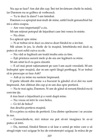 237
Nu aşa se face? Am dat din cap. Îmi tot învârteam cheile în mână,
iar Daemon nu se grăbea să vorbească.
— Tu te duci la dans? l-am întrebat.
Daemon s-a apropiat mai mult de mine, astfel încât genunchiul lui
mi-a atins coapsa.
— Are vreo importanţă? a zis.
Mi-am reţinut potopul de înjurături care îmi venea în minte.
— Nu chiar.
S-a aplecat spre mine.
— N-ar trebui să te duci cu cineva doar fiindcă te-a invitat.
Mă uitam în jos, la cheile de la maşină, întrebându-mă dacă aş
putea să scot ochii cuiva cu ele.
— Nu văd ce legătură are toată treaba asta cu tine.
— Eşti prietena surorii mele şi de-aia are legătură cu mine.
M-am uitat la el cu gura căscată.
— E cel mai prost raţionament pe care l-am auzit vreodată. M-am
îndreptat spre maşină, dar m-am oprit lângă portbagaj. N-ar trebui
să te preocupe ce face Ash?
— Ash şi cu mine nu suntem împreună.
O parte idioată din mine s-a bucurat la gândul că ei doi nu sunt
împreună. Am clătinat din cap şi m-am dus spre portieră.
— Nu te mai agita, Daemon. N-am de gând să renunţ fiindcă nu-ţi
convine ţie.
A tras încet o înjurătură şi a venit după mine.
— Nu vreau să intri în vreo belea.
— Ce fel de belea?
Am deschis portiera maşinii.
El s-a prins cu mâna de portieră. Una dintre sprâncene i se arcuise
în sus.
— Cunoscându-te, nici măcar nu pot să-mi imaginez în ce-ai
putea să intri.
— Da, normal, fiindcă Simon o să lase o urmă pe mine care o să
atragă nişte vaci ucigaşe în loc de extratereștri ucigaşi. Ia mâna de pe
 