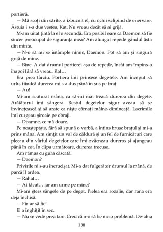 238
portieră.
— Mă scoţi din sărite, a izbucnit el, cu ochii sclipind de enervare.
Ăstuia i s-a dus vestea, Kat. Nu vreau decât să ai grijă.
M-am uitat ţintă la el o secundă. Era posibil oare ca Daemon să fie
sincer preocupat de siguranţa mea? Am alungat repede gândul ăsta
din minte.
— N-o să mi se întâmple nimic, Daemon. Pot să am şi singură
grijă de mine.
— Bine. A dat drumul portierei aşa de repede, încât am împins-o
înapoi fără să vreau. Kat…
Era prea târziu. Portiera îmi prinsese degetele. Am început să
urlu, fiindcă durerea mi s-a dus până în sus pe braţ.
— Au!
Mi-am scuturat mâna, ca să-mi mai treacă durerea din degete.
Arătătorul îmi sângera. Restul degetelor sigur aveau să se
învineţească şi să arate ca nişte cârnaţi mâine-dimineaţă. Lacrimile
îmi curgeau şiroaie pe obraji.
— Doamne, ce mă doare.
Pe neaşteptate, fără să spună o vorbă, a întins brusc braţul şi mi-a
prins mâna. Am simţit un val de căldură şi un fel de furnicături care
plecau din vârful degetelor care îmi zvâcneau dureros şi ajungeau
până în cot. În clipa următoare, durerea trecuse.
Am rămas cu gura căscată.
— Daemon?
Privirile ni s-au încrucişat. Mi-a dat fulgerător drumul la mână, de
parcă îl ardea.
— Rahat…
— Ai făcut… iar am urme pe mine?
Mi-am şters sângele de pe deget. Pielea era rozalie, dar rana era
deja închisă.
— Fir-ar să fie!
El a înghiţit în sec.
— Nu se vede prea tare. Cred că n-o să fie nicio problemă. De-abia
 