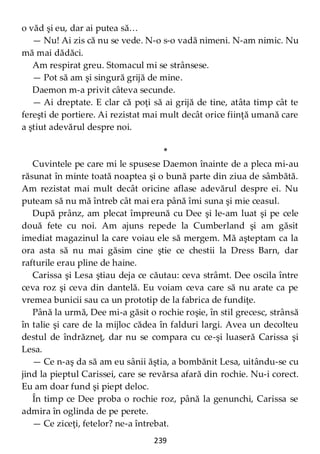 239
o văd şi eu, dar ai putea să…
— Nu! Ai zis că nu se vede. N-o s-o vadă nimeni. N-am nimic. Nu
mă mai dădăci.
Am respirat greu. Stomacul mi se strânsese.
— Pot să am şi singură grijă de mine.
Daemon m-a privit câteva secunde.
— Ai dreptate. E clar că poţi să ai grijă de tine, atâta timp cât te
fereşti de portiere. Ai rezistat mai mult decât orice fiinţă umană care
a ştiut adevărul despre noi.
*
Cuvintele pe care mi le spusese Daemon înainte de a pleca mi-au
răsunat în minte toată noaptea şi o bună parte din ziua de sâmbătă.
Am rezistat mai mult decât oricine aflase adevărul despre ei. Nu
puteam să nu mă întreb cât mai era până îmi suna şi mie ceasul.
După prânz, am plecat împreună cu Dee şi le-am luat şi pe cele
două fete cu noi. Am ajuns repede la Cumberland şi am găsit
imediat magazinul la care voiau ele să mergem. Mă aşteptam ca la
ora asta să nu mai găsim cine ştie ce chestii la Dress Barn, dar
rafturile erau pline de haine.
Carissa şi Lesa ştiau deja ce căutau: ceva strâmt. Dee oscila între
ceva roz şi ceva din dantelă. Eu voiam ceva care să nu arate ca pe
vremea bunicii sau ca un prototip de la fabrica de fundiţe.
Până la urmă, Dee mi-a găsit o rochie roşie, în stil grecesc, strânsă
în talie şi care de la mijloc cădea în falduri largi. Avea un decolteu
destul de îndrăzneţ, dar nu se compara cu ce-şi luaseră Carissa şi
Lesa.
— Ce n-aş da să am eu sânii ăştia, a bombănit Lesa, uitându-se cu
jind la pieptul Carissei, care se revărsa afară din rochie. Nu-i corect.
Eu am doar fund şi piept deloc.
În timp ce Dee proba o rochie roz, până la genunchi, Carissa se
admira în oglinda de pe perete.
— Ce ziceţi, fetelor? ne-a întrebat.
 
