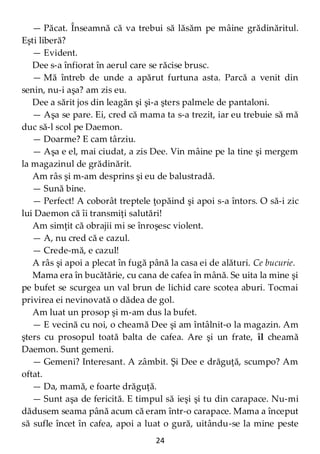 24
— Păcat. Înseamnă că va trebui să lăsăm pe mâine grădinăritul.
Eşti liberă?
— Evident.
Dee s-a înfiorat în aerul care se răcise brusc.
— Mă întreb de unde a apărut furtuna asta. Parcă a venit din
senin, nu-i aşa? am zis eu.
Dee a sărit jos din leagăn şi şi-a şters palmele de pantaloni.
— Aşa se pare. Ei, cred că mama ta s-a trezit, iar eu trebuie să mă
duc să-l scol pe Daemon.
— Doarme? E cam târziu.
— Aşa e el, mai ciudat, a zis Dee. Vin mâine pe la tine şi mergem
la magazinul de grădinărit.
Am râs şi m-am desprins şi eu de balustradă.
— Sună bine.
— Perfect! A coborât treptele ţopăind şi apoi s-a întors. O să-i zic
lui Daemon că îi transmiţi salutări!
Am simţit că obrajii mi se înroşesc violent.
— A, nu cred că e cazul.
— Crede-mă, e cazul!
A râs şi apoi a plecat în fugă până la casa ei de alături. Ce bucurie.
Mama era în bucătărie, cu cana de cafea în mână. Se uita la mine şi
pe bufet se scurgea un val brun de lichid care scotea aburi. Tocmai
privirea ei nevinovată o dădea de gol.
Am luat un prosop şi m-am dus la bufet.
— E vecină cu noi, o cheamă Dee şi am întâlnit-o la magazin. Am
şters cu prosopul toată balta de cafea. Are şi un frate, îl cheamă
Daemon. Sunt gemeni.
— Gemeni? Interesant. A zâmbit. Şi Dee e drăguţă, scumpo? Am
oftat.
— Da, mamă, e foarte drăguţă.
— Sunt aşa de fericită. E timpul să ieşi şi tu din carapace. Nu-mi
dădusem seama până acum că eram într-o carapace. Mama a început
să sufle încet în cafea, apoi a luat o gură, uitându-se la mine peste
 