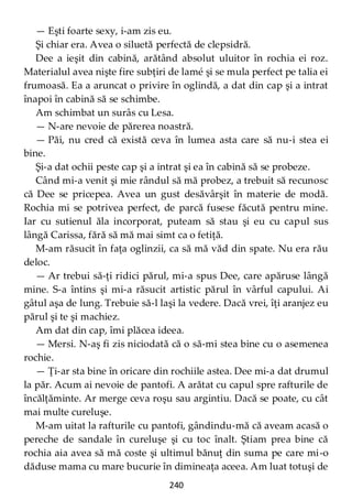 240
— Eşti foarte sexy, i-am zis eu.
Şi chiar era. Avea o siluetă perfectă de clepsidră.
Dee a ieşit din cabină, arătând absolut uluitor în rochia ei roz.
Materialul avea nişte fire subţiri de lamé şi se mula perfect pe talia ei
frumoasă. Ea a aruncat o privire în oglindă, a dat din cap şi a intrat
înapoi în cabină să se schimbe.
Am schimbat un surâs cu Lesa.
— N-are nevoie de părerea noastră.
— Păi, nu cred că există ceva în lumea asta care să nu-i stea ei
bine.
Şi-a dat ochii peste cap şi a intrat şi ea în cabină să se probeze.
Când mi-a venit şi mie rândul să mă probez, a trebuit să recunosc
că Dee se pricepea. Avea un gust desăvârşit în materie de modă.
Rochia mi se potrivea perfect, de parcă fusese făcută pentru mine.
Iar cu sutienul ăla incorporat, puteam să stau şi eu cu capul sus
lângă Carissa, fără să mă mai simt ca o fetiţă.
M-am răsucit în faţa oglinzii, ca să mă văd din spate. Nu era rău
deloc.
— Ar trebui să-ţi ridici părul, mi-a spus Dee, care apăruse lângă
mine. S-a întins şi mi-a răsucit artistic părul în vârful capului. Ai
gâtul aşa de lung. Trebuie să-l laşi la vedere. Dacă vrei, îţi aranjez eu
părul şi te şi machiez.
Am dat din cap, îmi plăcea ideea.
— Mersi. N-aş fi zis niciodată că o să-mi stea bine cu o asemenea
rochie.
— Ţi-ar sta bine în oricare din rochiile astea. Dee mi-a dat drumul
la păr. Acum ai nevoie de pantofi. A arătat cu capul spre rafturile de
încălţăminte. Ar merge ceva roşu sau argintiu. Dacă se poate, cu cât
mai multe cureluşe.
M-am uitat la rafturile cu pantofi, gândindu-mă că aveam acasă o
pereche de sandale în cureluşe şi cu toc înalt. Ştiam prea bine că
rochia aia avea să mă coste şi ultimul bănuţ din suma pe care mi-o
dăduse mama cu mare bucurie în dimineaţa aceea. Am luat totuşi de
 