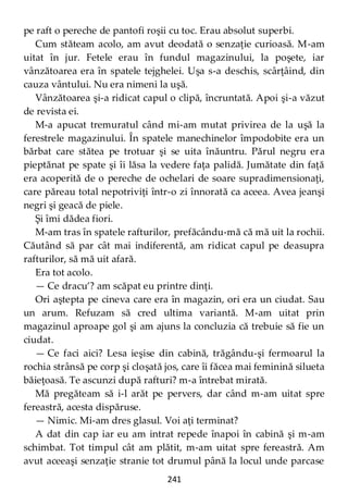 241
pe raft o pereche de pantofi roşii cu toc. Erau absolut superbi.
Cum stăteam acolo, am avut deodată o senzaţie curioasă. M-am
uitat în jur. Fetele erau în fundul magazinului, la poşete, iar
vânzătoarea era în spatele tejghelei. Uşa s-a deschis, scârţâind, din
cauza vântului. Nu era nimeni la uşă.
Vânzătoarea şi-a ridicat capul o clipă, încruntată. Apoi şi-a văzut
de revista ei.
M-a apucat tremuratul când mi-am mutat privirea de la uşă la
ferestrele magazinului. În spatele manechinelor împodobite era un
bărbat care stătea pe trotuar şi se uita înăuntru. Părul negru era
pieptănat pe spate şi îi lăsa la vedere faţa palidă. Jumătate din faţă
era acoperită de o pereche de ochelari de soare supradimensionaţi,
care păreau total nepotriviţi într-o zi înnorată ca aceea. Avea jeanşi
negri şi geacă de piele.
Şi îmi dădea fiori.
M-am tras în spatele rafturilor, prefăcându-mă că mă uit la rochii.
Căutând să par cât mai indiferentă, am ridicat capul pe deasupra
rafturilor, să mă uit afară.
Era tot acolo.
— Ce dracu’? am scăpat eu printre dinţi.
Ori aştepta pe cineva care era în magazin, ori era un ciudat. Sau
un arum. Refuzam să cred ultima variantă. M-am uitat prin
magazinul aproape gol şi am ajuns la concluzia că trebuie să fie un
ciudat.
— Ce faci aici? Lesa ieşise din cabină, trăgându-şi fermoarul la
rochia strânsă pe corp şi cloşată jos, care îi făcea mai feminină silueta
băieţoasă. Te ascunzi după rafturi? m-a întrebat mirată.
Mă pregăteam să i-l arăt pe pervers, dar când m-am uitat spre
fereastră, acesta dispăruse.
— Nimic. Mi-am dres glasul. Voi aţi terminat?
A dat din cap iar eu am intrat repede înapoi în cabină şi m-am
schimbat. Tot timpul cât am plătit, m-am uitat spre fereastră. Am
avut aceeaşi senzaţie stranie tot drumul până la locul unde parcase
 