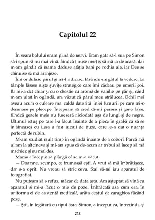 243
Capitolul 22
În seara balului eram plină de nervi. Eram gata să-l sun pe Simon
să-i spun să nu mai vină, fiindcă ţinuse morţiş să mă ia de acasă, dar
m-am gândit că mama dăduse atâţia bani pe rochia aia, iar Dee se
chinuise să mă aranjeze.
Îmi ondulase părul şi mi-l ridicase, lăsându-mi gâtul la vedere. La
tâmple lăsase nişte şuviţe strategice care îmi cădeau pe umerii goi.
Ba mi-a dat chiar şi cu o chestie cu aromă de vanilie pe păr şi, când
m-am uitat în oglindă, am văzut că părul meu strălucea. Ochii mei
aveau acum o culoare mai caldă datorită liniei fumurii pe care mi-o
desenase pe pleoape. Începeam să cred că-mi pusese şi gene false,
fiindcă genele mele nu fuseseră niciodată aşa de lungi şi de negre.
Ultimul retuş pe care l-a făcut înainte de a pleca în grabă ca să se
întâlnească cu Lesa a fost luciul de buze, care le-a dat o nuanţă
perfectă de rubin.
M-am studiat mult timp în oglindă înainte de a coborî. Parcă mă
uitam la altcineva şi mi-am spus că de-acum ar trebui să încep să mă
machiez şi eu mai des.
Mama a început să plângă când m-a văzut.
— Doamne, scumpo, ce frumoasă eşti. A vrut să mă îmbrăţişeze,
dar s-a oprit. Nu vreau să stric ceva. Stai să-mi iau aparatul de
fotografiat.
Nu puteam să o refuz, măcar de data asta. Am aşteptat să vină cu
aparatul şi mi-a făcut o mie de poze. Îmbrăcată aşa cum era, în
uniforma ei de asistentă medicală, arăta destul de caraghios făcând
poze.
— Ştii, în legătură cu tipul ăsta, Simon, a început ea, încreţindu-şi
 
