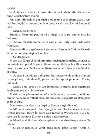 245
rochiei.
— Arăţi sexy, a zis el, întinzându-mi un bucheţel din ăla care se
pune la încheietura mâinii.
Am clipit din ochi şi am auzit-o pe mama că-şi drege glasul. Am
luat bucheţelul şi m-am dat la o parte ca să-i fac loc lui Simon să
intre.
— Mamă, el e Simon.
Simon a făcut un pas, ca să strângă mâna pe care mama i-o
întinsese.
— Acum îmi dau seama de la cine a luat Katy trăsăturile astea
frumoase.
Mama a ridicat o sprânceană şi s-a transformat în Crăiasa Zăpezii.
Simon nu reuşise să-şi facă un fan.
— Ce drăguţ eşti.
M-am dus lângă el şi mi-am prins bucheţelul la mână, uşurată că
nu trebuia să-l prind în piept. Simon a stat răbdător la milioanele de
poze pe care le-a făcut mama, ţinându-mă de mijloc şi zâmbind în
obiectiv.
— A, era să uit. Mama a dispărut în sufragerie, de unde s-a întors
cu un şal negru de dantelă, pe care mi l-a aşezat pe umeri. O să-ţi
ţină cald.
— Mersi, i-am spus eu şi am îmbrăţişat-o strâns, mai bucuroasă
decât putea ea să-şi imagineze.
Rochia mi se păruse minunată mai devreme, dar acum, cu Simon
care se holba în decolteul meu, mă simţeam stânjenită cu atâta piele
goală expusă.
Mama m-a tras deoparte după ce Simon a ieşit din casă.
— Mă suni neapărat când ajungi acasă. Dacă e ceva, îmi dai
telefon imediat. Bine? În seara asta lucrez la Winchester. S-a uitat
spre uşă, încruntată. Dar pot să plec, dacă e nevoie.
— Mamă, o să fie bine. M-am aplecat şi am sărutat-o pe obraz. Te
iubesc.
— Şi eu te iubesc. A venit după mine până la uşă. Arăţi cu
 