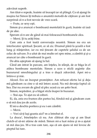246
adevărat superb.
Am tăiat-o repede, înainte să înceapă iar să plângă. Ca să ajungi în
maşina lui Simon îţi trebuia o anumită metodă de căţărare şi am fost
surprinsă că n-a fost nevoie de vreo scară.
— Frate, ce sexy eşti.
Simon şi-a aruncat o bomboană mentolată în gură, înainte să iasă
de pe alee.
Speram că n-are de gând să mai folosească bomboanele alea.
— Mersi. Şi tu arăţi bine.
Cam asta a fost toată conversaţia noastră. Simon nu era un
interlocutor spiritual. Şocant, ce să zic. Drumul până la şcoală a fost
lung şi stânjenitor, iar eu mă ţineam de capetele şalului ca de un
colac de salvare. S-a uitat de mai multe ori spre mine, a zâmbit şi şi-a
aruncat iar câte o bomboană în gură.
De-abia aşteptam să ajung la bal.
Când am intrat în parcare, am înţeles, în sfârşit, de ce băga în el
atâtea bomboane mentolate. Simon a scos o sticlă argintie din
buzunarul smochingului şi a tras o duşcă zdravănă. Apoi mi-a
întins-o şi mie.
Alcool. Era un început promiţător. Am refuzat oferta lui şi deja
mă gândeam cu cine o să mă întorc acasă. Nu mă deranja faptul că
bea. Dar nu aveam de gând să plec acasă cu un şofer beat.
Simon, nepăsător, şi-a băgat sticla înapoi în buzunar.
— Stai aşa. Te ajut eu să cobori.
Ei, da, asta era frumos din partea lui, fiindcă mă şi gândeam cum
o să mă dau jos de acolo.
El mi-a deschis portiera şi eu i-am zâmbit.
— Mersi.
— Vrei să-ţi laşi geanta aici? m-a întrebat el.
La dracu’, bineînţeles că nu. Am clătinat din cap şi am lăsat
clutch-ul să-mi atârne de mână. Simon mi-a luat mâna şi m-a ajutat
să mă dau jos. M-a tras cam tare, aşa că am ajuns să mă lovesc de
pieptul lui tare.
 