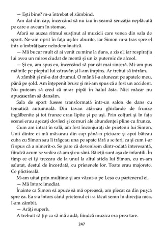 247
— Eşti bine? m-a întrebat el zâmbind.
Am dat din cap, încercând să nu iau în seamă senzaţia neplăcută
pe care o aveam în stomac.
Afară se auzea ritmul susţinut al muzicii care venea din sala de
sport. Ne-am oprit în faţa uşilor aburite, iar Simon m-a tras spre el
într-o îmbrăţişare neîndemânatică.
— Mă bucur mult că ai venit cu mine la dans, a zis el, iar respiraţia
lui avea un miros ciudat de mentă şi un iz puternic de alcool.
— Şi eu, am spus eu, încercând să par cât mai sinceră. Mi-am pus
mâinile pe pieptul lui zdravăn şi l-am împins. Ar trebui să intrăm.
A zâmbit şi mi-a dat drumul. O mână i-a alunecat pe spatele meu,
până pe şold. Am înţepenit brusc şi mi-am spus că a fost un accident.
Nu puteam să cred că m-ar pipăi în halul ăsta. Nici măcar nu
apucaserăm să dansăm.
Sala de sport fusese transformată într-un salon de dans cu
tematică autumnală. Din tavan atârnau ghirlande de frunze
îngălbenite şi tot frunze erau lipite şi pe uşi. Prin colţuri şi în faţa
scenei erau aşezaţi dovleci şi cornuri ale abundenţei pline cu frunze.
Cum am intrat în sală, am fost înconjuraţi de prietenii lui Simon.
Unii dintre ei mă măsurau din cap până-n picioare şi apoi băteau
cuba cu Simon sau îi trăgeau una pe spate fără a se feri, ca şi cum i-ar
fi spus că a nimerit-o. Se pare că devenisem dintr-odată interesantă,
fiindcă acum se vedea că am şi eu sâni. Băieţii sunt aşa de infantili. În
timp ce ei îşi treceau de la unul la altul sticla lui Simon, eu m-am
salutat, destul de încordată, cu prietenele lor. Toate erau majorete.
Ce plictiseală.
M-am uitat prin mulţime şi am văzut-o pe Lesa cu partenerul ei.
— Mă întorc imediat.
Înainte ca Simon să apuce să mă oprească, am plecat ca din puşcă
spre ea. Ea s-a întors când prietenul ei i-a făcut semn în direcţia mea.
I-am zâmbit.
— Arăţi superb.
A trebuit să ţip ca să mă audă, fiindcă muzica era prea tare.
 