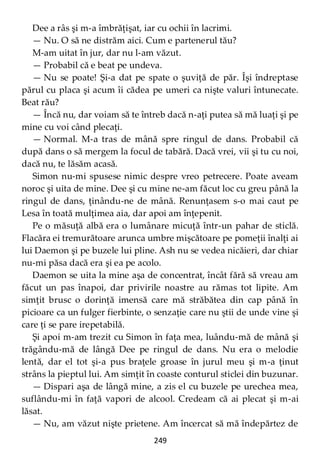 249
Dee a râs şi m-a îmbrăţişat, iar cu ochii în lacrimi.
— Nu. O să ne distrăm aici. Cum e partenerul tău?
M-am uitat în jur, dar nu l-am văzut.
— Probabil că e beat pe undeva.
— Nu se poate! Şi-a dat pe spate o şuviţă de păr. Îşi îndreptase
părul cu placa şi acum îi cădea pe umeri ca nişte valuri întunecate.
Beat rău?
— Încă nu, dar voiam să te întreb dacă n-aţi putea să mă luaţi şi pe
mine cu voi când plecaţi.
— Normal. M-a tras de mână spre ringul de dans. Probabil că
după dans o să mergem la focul de tabără. Dacă vrei, vii şi tu cu noi,
dacă nu, te lăsăm acasă.
Simon nu-mi spusese nimic despre vreo petrecere. Poate aveam
noroc şi uita de mine. Dee şi cu mine ne-am făcut loc cu greu până la
ringul de dans, ţinându-ne de mână. Renunţasem s-o mai caut pe
Lesa în toată mulţimea aia, dar apoi am înţepenit.
Pe o măsuţă albă era o lumânare micuţă într-un pahar de sticlă.
Flacăra ei tremurătoare arunca umbre mişcătoare pe pomeţii înalţi ai
lui Daemon şi pe buzele lui pline. Ash nu se vedea nicăieri, dar chiar
nu-mi păsa dacă era şi ea pe acolo.
Daemon se uita la mine aşa de concentrat, încât fără să vreau am
făcut un pas înapoi, dar privirile noastre au rămas tot lipite. Am
simţit brusc o dorinţă imensă care mă străbătea din cap până în
picioare ca un fulger fierbinte, o senzaţie care nu ştii de unde vine şi
care ţi se pare irepetabilă.
Şi apoi m-am trezit cu Simon în faţa mea, luându-mă de mână şi
trăgându-mă de lângă Dee pe ringul de dans. Nu era o melodie
lentă, dar el tot şi-a pus braţele groase în jurul meu şi m-a ţinut
strâns la pieptul lui. Am simţit în coaste conturul sticlei din buzunar.
— Dispari aşa de lângă mine, a zis el cu buzele pe urechea mea,
suflându-mi în faţă vapori de alcool. Credeam că ai plecat şi m-ai
lăsat.
— Nu, am văzut nişte prietene. Am încercat să mă îndepărtez de
 