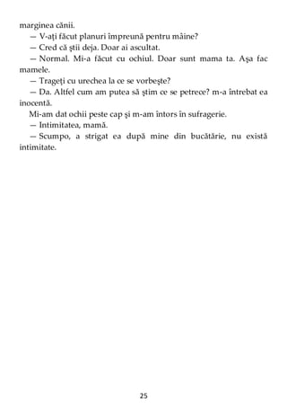 25
marginea cănii.
— V-aţi făcut planuri împreună pentru mâine?
— Cred că ştii deja. Doar ai ascultat.
— Normal. Mi-a făcut cu ochiul. Doar sunt mama ta. Aşa fac
mamele.
— Trageţi cu urechea la ce se vorbeşte?
— Da. Altfel cum am putea să ştim ce se petrece? m-a întrebat ea
inocentă.
Mi-am dat ochii peste cap şi m-am întors în sufragerie.
— Intimitatea, mamă.
— Scumpo, a strigat ea după mine din bucătărie, nu există
intimitate.
 