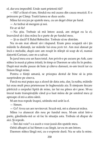 250
el, dar era imposibil. Unde sunt prietenii tăi?
— Hă? a făcut el tare, fiindcă nu mă auzea din cauza muzicii. E o
petrecere pe Câmp. Toată lumea se duce acolo.
Mâna lui era jos pe spatele meu, cu un deget chiar pe fund.
— Ar trebui să mergem şi noi.
Fir-ar să fie!
— Nu ştiu. Trebuie să mă întorc acasă, am strigat eu la el,
încercând să-i dau mâna la o parte de pe fundul meu.
— Şi ce dacă? E Balul Bobocilor. Trebuie să ne distrăm.
Nu m-am mai obosit să-i răspund. Eram prea ocupată să-i ţin
mâinile la distanţă, iar mâinile lui erau peste tot. Am mai dansat pe
încă o melodie, după care am reuşit în sfârşit să scap de el, numai
datorită Carissei, care m-a salvat.
În jurul meu era un haos total. Am privit-o pe ascuns pe Ash, care
stătea la masă şi părea iritată, în timp ce Daemon se uita fix în podea.
După mai multe pauze de baie şi câteva dansuri, m-am trezit iar cu
Simon lângă mine.
Pentru o fiinţă umană, se pricepea destul de bine să ia prin
surprindere pe cineva.
Parcă nu mai puţea aşa a alcool de data asta, dar, la naiba, mâinile
lui erau mult prea prietenoase în înghesuiala aia. Îi simţeam fiecare
părticică a corpului lipită de mine, iar lui nu părea să-i pese. M-au
trecut toate transpiraţiile când şi-a luat mâna de pe umărul meu şi
aproape că mi-a atins sânii.
M-am tras repede înapoi, uitându-mă urât la el.
— Simon.
— Ce? Avea un aer nevinovat. Scuză-mă, mi-a alunecat mâna.
Mâna i-a alunecat din nou pe fundul meu. M-am uitat într-o
parte, gândindu-mă ce să fac în situaţia asta. Trebuia să dispar de
aici. Şi repede.
— Îmi dai voie? s-a auzit o voce joasă din spatele meu.
Ochii albaştri ai lui Simon s-au lărgit, iar eu m-am întors.
Daemon stătea lângă noi, cu o expresie dură. Nu se uita la mine.
 