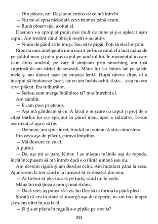 252
— Din păcate, nu. Deşi sunt curios de ce mă întrebi.
— Nu mi-ai spus niciodată ceva frumos până acum.
— Bună observaţie, a oftat el.
Daemon s-a apropiat puţin mai mult de mine şi şi-a aplecat uşor
capul. Am tresărit când obrajii noştri s-au atins.
— N-am de gând să te muşc. Sau să te pipăi. Poţi să stai liniştită.
Riposta mea inteligentă mi-a murit pe buze când el a luat mâna de
pe şoldul meu şi mi-a pus capul pe umărul lui. În momentul în care
i-am atins umărul, pe care îl simţeam prin smoching, am fost
cuprinsă de un vârtej de senzaţii. Mâna lui s-a întors iar pe şalele
mele şi am dansat uşor pe muzica lentă. După câteva clipe, el a
început să fredoneze încet, iar eu am închis ochii. Asta… asta nu era
ceva plăcut. Era tulburător.
— Serios, cum merge întâlnirea ta? m-a întrebat el.
Am zâmbit.
— E cam prea prietenos.
— Aşa mă gândeam şi eu. A făcut o mişcare cu capul şi preţ de o
clipă bărbia lui s-a sprijinit în părul meu, apoi a ridicat-o. Te-am
avertizat că aşa o să fie.
— Daemon, am spus încet, fiindcă nu voiam să stric atmosfera.
Era ceva aşa de plăcut, cumva liniştitor.
— Mă descurc eu cu el.
A pufnit.
— Da, aşa mi se pare, Kitten. I se mişcau mâinile aşa de repede,
încât începusem să mă întreb dacă e o fiinţă umană sau nu.
Am devenit rigidă şi am deschis ochii. Am numărat până la zece.
Ajunsesem la trei când el a început să vorbească din nou.
— Ar trebui să pleci acasă pe furiş, când nu te vede.
Mâna lui mă ţinea acum şi mai strâns.
— Dacă vrei, aş putea să-i zic lui Dee să ia forma ta până pleci.
Şocată că era în stare să meargă aşa de departe, m-am tras înapoi
şi m-am uitat în sus la el.
— Şi ţi s-ar părea în regulă s-o pipăie pe sora ta?
 
